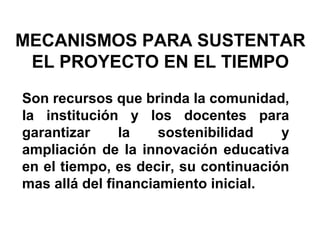 MECANISMOS PARA SUSTENTAR
EL PROYECTO EN EL TIEMPO
Son recursos que brinda la comunidad,
la institución y los docentes para
garantizar
la
sostenibilidad
y
ampliación de la innovación educativa
en el tiempo, es decir, su continuación
mas allá del financiamiento inicial.

 