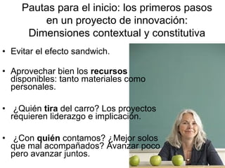 Pautas para el inicio: los primeros pasos
en un proyecto de innovación:
Dimensiones contextual y constitutiva
• Evitar el efecto sandwich.
• Aprovechar bien los recursos
disponibles: tanto materiales como
personales.
• ¿Quién tira del carro? Los proyectos
requieren liderazgo e implicación.
• ¿Con quién contamos? ¿Mejor solos
que mal acompañados? Avanzar poco
pero avanzar juntos.

 