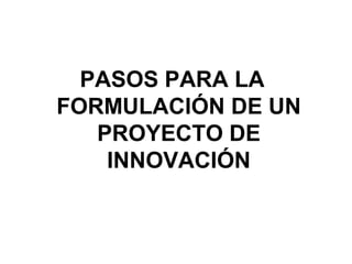 PASOS PARA LA
FORMULACIÓN DE UN
PROYECTO DE
INNOVACIÓN

 