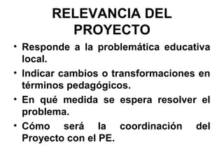 RELEVANCIA DEL
PROYECTO
• Responde a la problemática educativa
local.
• Indicar cambios o transformaciones en
términos pedagógicos.
• En qué medida se espera resolver el
problema.
• Cómo será la coordinación del
Proyecto con el PE.

 
