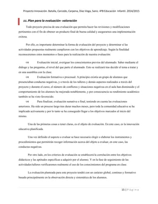 Proyecto Innovación. Batalla, Carcedo, Carpena, Díaz-Vega, Sainz. 4ºB Educación Infantil. 2014/2015
15 | P á g i n a
11.Plan para la evaluación- valoración
Todo proyecto precisa de una evaluación que permita hacer las revisiones y modificaciones
pertinentes con el fin de obtener un producto final de buena calidad y asegurarnos una implementación
exitosa.
Por ello, es importante determinar la forma de evaluación del proyecto y determinar si las
actividades propuestas realmente cumplieron con los objetivos de aprendizaje. Según la finalidad
reconoceremos estos momentos o fases para la realización de nuestra evaluación:
 Evaluación inicial, averiguar los conocimientos previos del alumnado. Saber mediante el
diálogo y las preguntas, el nivel del que parte el alumnado. Esto se realizará tras decidir el tema a tratar y
en una asamblea con la clase.
 Evaluación formativa o procesual. A principio existía un grupo de alumnos que
presenciaban conductas negativas, y a través de los talleres y demás aspectos realizados a través del
proyecto y durante el curso, el número de conflictos y situaciones negativas en el aula han disminuido y el
comportamiento de los alumnos ha mejorada notablemente, y por consecuencia su rendimiento académico
también se ha visto favorecido.
 Para finalizar, evaluación sumativa o final, teniendo en cuenta las evaluaciones
anteriores. Ha sido un proceso largo tras durar muchos meses, pero toda la comunidad educativa se ha
implicado activamente y por lo tanto se ha conseguido llegar a los objetivos marcados al inicio del
mismo.
Una de las primeras cosas a tener claras, es el objeto de evaluación. En este caso, es la innovación
educativa planificada.
Una vez definido el aspecto a evaluar se hace necesario elegir o elaborar los instrumentos y
procedimientos que permitirán recoger información acerca del objeto a evaluar, en este caso, las
conductas negativas.
Por otro lado, en los criterios de evaluación se establecerá la correlación entre los objetivos
didácticos y las aptitudes específicas a adquirir por el alumno. Y en la fase de seguimiento de las
actividades/talleres verificaremos realmente el uso de los conocimientos del programa en clase.
La evaluación planteada para este proyecto tendrá con un carácter global, continuo y formativo
basado principalmente en la observación directa y sistemática de los alumnos.
 