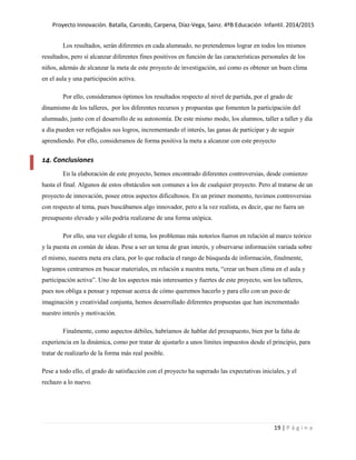 Proyecto Innovación. Batalla, Carcedo, Carpena, Díaz-Vega, Sainz. 4ºB Educación Infantil. 2014/2015
19 | P á g i n a
Los resultados, serán diferentes en cada alumnado, no pretendemos lograr en todos los mismos
resultados, pero sí alcanzar diferentes fines positivos en función de las características personales de los
niños, además de alcanzar la meta de este proyecto de investigación, así como es obtener un buen clima
en el aula y una participación activa.
Por ello, consideramos óptimos los resultados respecto al nivel de partida, por el grado de
dinamismo de los talleres, por los diferentes recursos y propuestas que fomenten la participación del
alumnado, junto con el desarrollo de su autonomía. De este mismo modo, los alumnos, taller a taller y día
a día pueden ver reflejados sus logros, incrementando el interés, las ganas de participar y de seguir
aprendiendo. Por ello, consideramos de forma positiva la meta a alcanzar con este proyecto
14. Conclusiones
En la elaboración de este proyecto, hemos encontrado diferentes controversias, desde comienzo
hasta el final. Algunos de estos obstáculos son comunes a los de cualquier proyecto. Pero al tratarse de un
proyecto de innovación, posee otros aspectos dificultosos. En un primer momento, tuvimos controversias
con respecto al tema, pues buscábamos algo innovador, pero a la vez realista, es decir, que no fuera un
presupuesto elevado y sólo podría realizarse de una forma utópica.
Por ello, una vez elegido el tema, los problemas más notorios fueron en relación al marco teórico
y la puesta en común de ideas. Pese a ser un tema de gran interés, y observarse información variada sobre
el mismo, nuestra meta era clara, por lo que reducía el rango de búsqueda de información, finalmente,
logramos centrarnos en buscar materiales, en relación a nuestra meta, “crear un buen clima en el aula y
participación activa”. Uno de los aspectos más interesantes y fuertes de este proyecto, son los talleres,
pues nos obliga a pensar y repensar acerca de cómo queremos hacerlo y para ello con un poco de
imaginación y creatividad conjunta, hemos desarrollado diferentes propuestas que han incrementado
nuestro interés y motivación.
Finalmente, como aspectos débiles, habríamos de hablar del presupuesto, bien por la falta de
experiencia en la dinámica, como por tratar de ajustarlo a unos límites impuestos desde el principio, para
tratar de realizarlo de la forma más real posible.
Pese a todo ello, el grado de satisfacción con el proyecto ha superado las expectativas iniciales, y el
rechazo a lo nuevo.
 