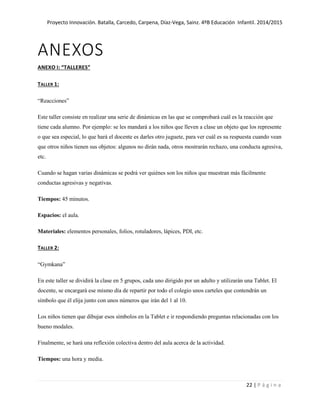 Proyecto Innovación. Batalla, Carcedo, Carpena, Díaz-Vega, Sainz. 4ºB Educación Infantil. 2014/2015
22 | P á g i n a
ANEXOS
ANEXO I: “TALLERES”
TALLER 1:
“Reacciones”
Este taller consiste en realizar una serie de dinámicas en las que se comprobará cuál es la reacción que
tiene cada alumno. Por ejemplo: se les mandará a los niños que lleven a clase un objeto que los represente
o que sea especial, lo que hará el docente es darles otro juguete, para ver cuál es su respuesta cuando vean
que otros niños tienen sus objetos: algunos no dirán nada, otros mostrarán rechazo, una conducta agresiva,
etc.
Cuando se hagan varias dinámicas se podrá ver quiénes son los niños que muestran más fácilmente
conductas agresivas y negativas.
Tiempos: 45 minutos.
Espacios: el aula.
Materiales: elementos personales, folios, rotuladores, lápices, PDI, etc.
TALLER 2:
“Gymkana”
En este taller se dividirá la clase en 5 grupos, cada uno dirigido por un adulto y utilizarán una Tablet. El
docente, se encargará ese mismo día de repartir por todo el colegio unos carteles que contendrán un
símbolo que él elija junto con unos números que irán del 1 al 10.
Los niños tienen que dibujar esos símbolos en la Tablet e ir respondiendo preguntas relacionadas con los
bueno modales.
Finalmente, se hará una reflexión colectiva dentro del aula acerca de la actividad.
Tiempos: una hora y media.
 