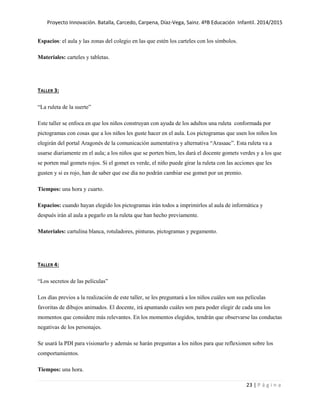 Proyecto Innovación. Batalla, Carcedo, Carpena, Díaz-Vega, Sainz. 4ºB Educación Infantil. 2014/2015
23 | P á g i n a
Espacios: el aula y las zonas del colegio en las que estén los carteles con los símbolos.
Materiales: carteles y tabletas.
TALLER 3:
“La ruleta de la suerte”
Este taller se enfoca en que los niños construyan con ayuda de los adultos una ruleta conformada por
pictogramas con cosas que a los niños les guste hacer en el aula. Los pictogramas que usen los niños los
elegirán del portal Aragonés de la comunicación aumentativa y alternativa “Arasaac”. Esta ruleta va a
usarse diariamente en el aula; a los niños que se porten bien, les dará el docente gomets verdes y a los que
se porten mal gomets rojos. Si el gomet es verde, el niño puede girar la ruleta con las acciones que les
gusten y si es rojo, han de saber que ese día no podrán cambiar ese gomet por un premio.
Tiempos: una hora y cuarto.
Espacios: cuando hayan elegido los pictogramas irán todos a imprimirlos al aula de informática y
después irán al aula a pegarlo en la ruleta que han hecho previamente.
Materiales: cartulina blanca, rotuladores, pinturas, pictogramas y pegamento.
TALLER 4:
“Los secretos de las películas”
Los días previos a la realización de este taller, se les preguntará a los niños cuáles son sus películas
favoritas de dibujos animados. El docente, irá apuntando cuáles son para poder elegir de cada una los
momentos que considere más relevantes. En los momentos elegidos, tendrán que observarse las conductas
negativas de los personajes.
Se usará la PDI para visionarlo y además se harán preguntas a los niños para que reflexionen sobre los
comportamientos.
Tiempos: una hora.
 