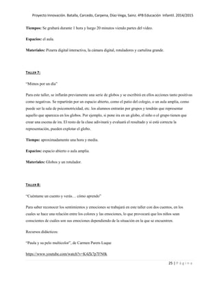 Proyecto Innovación. Batalla, Carcedo, Carpena, Díaz-Vega, Sainz. 4ºB Educación Infantil. 2014/2015
25 | P á g i n a
Tiempos: Se grabará durante 1 hora y luego 20 minutos viendo partes del video.
Espacios: el aula.
Materiales: Pizarra digital interactiva, la cámara digital, rotuladores y cartulina grande.
TALLER 7:
“Mimos por un día”
Para este taller, se inflarán previamente una serie de globos y se escribirá en ellos acciones tanto positivas
como negativas. Se repartirán por un espacio abierto, como el patio del colegio, o un aula amplia, como
puede ser la sala de psicomotricidad, etc. los alumnos entrarán por grupos y tendrán que representar
aquello que aparezca en los globos. Por ejemplo, si pone ira en un globo, el niño o el grupo tienen que
crear una escena de ira. El resto de la clase adivinará y evaluará el resultado y si está correcta la
representación, pueden explotar el globo.
Tiempo: aproximadamente una hora y media.
Espacios: espacio abierto o aula amplia.
Materiales: Globos y un rotulador.
TALLER 8:
“Cuéntame un cuento y verás… cómo aprendo”
Para saber reconocer los sentimientos y emociones se trabajará en este taller con dos cuentos, en los
cuales se hace una relación entre los colores y las emociones, lo que provocará que los niños sean
conscientes de cuáles son sus emociones dependiendo de la situación en la que se encuentren.
Recursos didácticos:
“Paula y su pelo multicolor”, de Carmen Parets Luque
https://www.youtube.com/watch?v=K4Zk7p7FN0k
 