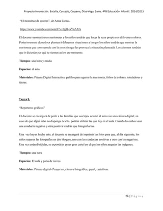 Proyecto Innovación. Batalla, Carcedo, Carpena, Díaz-Vega, Sainz. 4ºB Educación Infantil. 2014/2015
26 | P á g i n a
“El monstruo de colores”, de Anna Llenas.
https://www.youtube.com/watch?v=BjjB4xYnAXA
El docente mostrará unas marionetas y los niños tendrán que hacer la suya propia con diferentes colores.
Posteriormente el profesor planteará diferentes situaciones a las que los niños tendrán que mostrar la
marioneta que corresponde con la emoción que les provoca la situación planteada. Los alumnos tendrán
que ir diciendo por qué se sienten así en ese momento.
Tiempos: una hora y media
Espacios: el aula.
Materiales: Pizarra Digital Interactiva, palillos para agarrar la marioneta, folios de colores, rotuladores y
tijeras.
TALLER 9:
“Reporteros gráficos”
El docente se encargará de pedir a las familias que sus hijos acudan al aula con una cámara digital; en
caso de que algún niño no disponga de ella, podrán utilizar las que hay en el aula. Cuando los niños vean
una conducta negativa y otra positiva tendrán que fotografiarlas.
Una vez hayan hecho esto, el docente se encargará de imprimir las fotos para que, al día siguiente, los
niños separen las fotografías en dos bloques, uno con las conductas positivas y otro con las negativas.
Una vez estén divididas, se expondrán en un gran cartel en el que los niños pegarán las imágenes.
Tiempos: una hora
Espacios: El aula y patio de recreo
Materiales: Pizarra digital- Proyector, cámara fotográfica, papel, cartulinas.
 