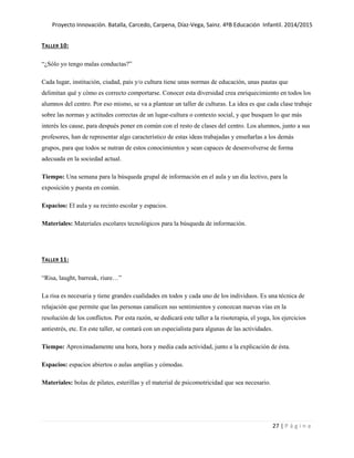 Proyecto Innovación. Batalla, Carcedo, Carpena, Díaz-Vega, Sainz. 4ºB Educación Infantil. 2014/2015
27 | P á g i n a
TALLER 10:
“¿Sólo yo tengo malas conductas?”
Cada lugar, institución, ciudad, país y/o cultura tiene unas normas de educación, unas pautas que
delimitan qué y cómo es correcto comportarse. Conocer esta diversidad crea enriquecimiento en todos los
alumnos del centro. Por eso mismo, se va a plantear un taller de culturas. La idea es que cada clase trabaje
sobre las normas y actitudes correctas de un lugar-cultura o contexto social, y que busquen lo que más
interés les cause, para después poner en común con el resto de clases del centro. Los alumnos, junto a sus
profesores, han de representar algo característico de estas ideas trabajadas y enseñarlas a los demás
grupos, para que todos se nutran de estos conocimientos y sean capaces de desenvolverse de forma
adecuada en la sociedad actual.
Tiempo: Una semana para la búsqueda grupal de información en el aula y un día lectivo, para la
exposición y puesta en común.
Espacios: El aula y su recinto escolar y espacios.
Materiales: Materiales escolares tecnológicos para la búsqueda de información.
TALLER 11:
“Risa, laught, barreak, riure…”
La risa es necesaria y tiene grandes cualidades en todos y cada uno de los individuos. Es una técnica de
relajación que permite que las personas canalicen sus sentimientos y conozcan nuevas vías en la
resolución de los conflictos. Por esta razón, se dedicará este taller a la risoterapia, el yoga, los ejercicios
antiestrés, etc. En este taller, se contará con un especialista para algunas de las actividades.
Tiempo: Aproximadamente una hora, hora y media cada actividad, junto a la explicación de ésta.
Espacios: espacios abiertos o aulas amplias y cómodas.
Materiales: bolas de pilates, esterillas y el material de psicomotricidad que sea necesario.
 