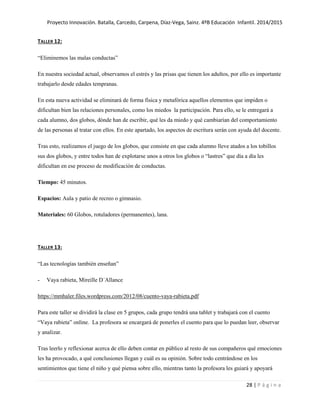 Proyecto Innovación. Batalla, Carcedo, Carpena, Díaz-Vega, Sainz. 4ºB Educación Infantil. 2014/2015
28 | P á g i n a
TALLER 12:
“Eliminemos las malas conductas”
En nuestra sociedad actual, observamos el estrés y las prisas que tienen los adultos, por ello es importante
trabajarlo desde edades tempranas.
En esta nueva actividad se eliminará de forma física y metafórica aquellos elementos que impiden o
dificultan bien las relaciones personales, como los miedos la participación. Para ello, se le entregará a
cada alumno, dos globos, dónde han de escribir, qué les da miedo y qué cambiarían del comportamiento
de las personas al tratar con ellos. En este apartado, los aspectos de escritura serán con ayuda del docente.
Tras esto, realizamos el juego de los globos, que consiste en que cada alumno lleve atados a los tobillos
sus dos globos, y entre todos han de explotarse unos a otros los globos o “lastres” que día a día les
dificultan en ese proceso de modificación de conductas.
Tiempo: 45 minutos.
Espacios: Aula y patio de recreo o gimnasio.
Materiales: 60 Globos, rotuladores (permanentes), lana.
TALLER 13:
“Las tecnologías también enseñan”
- Vaya rabieta, Mireille D´Allance
https://mmhaler.files.wordpress.com/2012/08/cuento-vaya-rabieta.pdf
Para este taller se dividirá la clase en 5 grupos, cada grupo tendrá una tablet y trabajará con el cuento
“Vaya rabieta” online. La profesora se encargará de ponerles el cuento para que lo puedan leer, observar
y analizar.
Tras leerlo y reflexionar acerca de ello deben contar en público al resto de sus compañeros qué emociones
les ha provocado, a qué conclusiones llegan y cuál es su opinión. Sobre todo centrándose en los
sentimientos que tiene el niño y qué piensa sobre ello, mientras tanto la profesora les guiará y apoyará
 