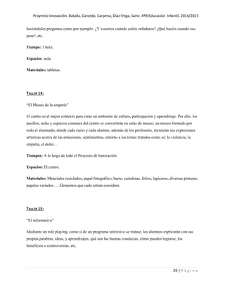 Proyecto Innovación. Batalla, Carcedo, Carpena, Díaz-Vega, Sainz. 4ºB Educación Infantil. 2014/2015
29 | P á g i n a
haciéndoles preguntas como por ejemplo: ¿Y vosotros cuándo soléis enfadaros? ¿Qué hacéis cuando eso
pasa?, etc.
Tiempo: 1 hora.
Espacios: aula.
Materiales: tabletas.
TALLER 14:
“El Museo de la empatía”
El centro es el mejor contexto para crear un ambiente de cultura, participación y aprendizaje. Por ello, los
pasillos, aulas y espacios comunes del centro se convertirán en salas de museo, un museo formado por
todo el alumnado, dónde cada curso y cada alumno, además de los profesores, recrearán sus expresiones
artísticas acerca de las emociones, sentimientos, entorno a los temas tratados como es: la violencia, la
empatía, el dolor…
Tiempos: A lo largo de todo el Proyecto de Innovación.
Espacios: El centro.
Materiales: Materiales reciclados, papel fotográfico, barro, cartulinas, folios, lapiceros, diversas pinturas,
papeles variados…. Elementos que cada artista considere.
TALLER 15:
“El informativo”
Mediante un role playing, como si de un programa televisivo se tratase, los alumnos explicarán con sus
propias palabras, ideas, y aprendizajes, qué son las buenas conductas, cómo pueden lograrse, los
beneficios o controversias, etc.
 
