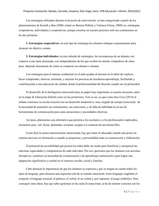 Proyecto Innovación. Batalla, Carcedo, Carpena, Díaz-Vega, Sainz. 4ºB Educación Infantil. 2014/2015
5 | P á g i n a
Las estrategias utilizadas durante el proyecto de intervención, se han categorizado a partir de los
planteamientos de Keneth y Ben (2000, citado en Barrera Poblete y Valencia Flores, 2008) en: estrategias
cooperativas, individuales y cooperativas, aunque nosotras en nuestro proyecto solo nos centraremos en
las dos primeras.
1. Estrategias cooperativas: en este tipo de estrategia los alumnos trabajan conjuntamente para
alcanzar un objetivo común.
2. Estrategias individuales: en este método de estrategias, las recompensas de un alumno con
respecto a una meta alcanzada, son independientes de las que reciben los demás compañeros de clase,
pues depende únicamente de cómo se comporte ese alumno o alumna.
Las estrategias para el manejo conductual en el aula ayudan al docente en la labor de explicar,
hacer comprender, motivar, estimular, y mejorar los procesos de enseñanza-aprendizaje, facilitando y
contribuyendo a una educación de calidad, donde la profesionalidad del docente cumple un rol primordial.
El desarrollo de la Inteligencia emocional tiene un papel muy importante en nuestro proyecto, tanto
en la etapa de Educación Infantil como en las posteriores. Esto es así, ya que como dice Cruz (2014) el
infante comienza su escola-rización con un desarrollo madurativo, muy cargado de energía emocional, de
la necesidad de transmitir sus sentimientos, sus emociones, y de falta de habilidad en el uso de
herramientas de comunicación para estas sensaciones y necesidades efectivas.
Así pues, planteamos una alternativa que permita a los escolares y a los profesionales implicados,
momentos para reír, llorar, demandar, reclamar, aceptar y/o rechazar de una forma libre.
Como dice la autora anteriormente mencionada, hay que tratar al educando cuando aún posee un
sistema nervioso en formación y cuando su psiquismo y personalidad están en construcción y elaboración.
El potencial de accesibilidad que poseen los niños debe ser usado para beneficiar y enriquecer las
máximas capacidades y competencias de cada individuo. Por eso, queremos que los alumnos con acciones
disruptivas, canalicen su necesidad de comunicación y de aprendizaje comunicativo para lograr una
adaptación significativa y cordial en el contexto escolar, social y familiar.
Cabe destacar la importancia de que los alumnos se expresen y que se tengan en cuenta todos los
tipos de lenguaje, para alcanzar una expresión real de su mundo emocional. Estos lenguajes engloban el
corporal, el lenguaje musical, el plástico, el verbal, el no verbal y, por supuesto, el juego simbólico. Para
conseguir estas ideas, hay que saber gestionar en las aulas lo emocional, se ha de intentar conectar con los
 