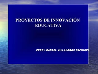 PROYECTOS DE INNOVACIÓN
      EDUCATIVA




       PERCY RAFAEL VILLALOBOS ESPINOZA
 