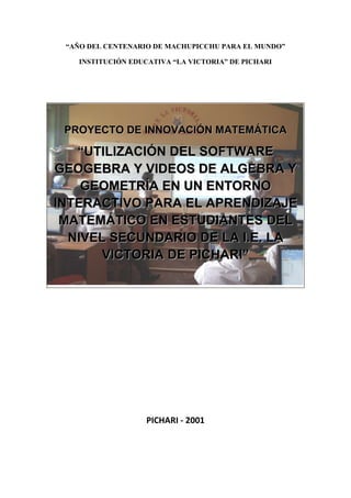 “AÑO DEL CENTENARIO DE MACHUPICCHU PARA EL MUNDO”<br />INSTITUCIÓN EDUCATIVA “LA VICTORIA” DE PICHARI<br />-7543317871<br />PROYECTO DE INNOVACIÓN MATEMÁTICA<br />“UTILIZACIÓN DEL SOFTWARE GEOGEBRA Y VIDEOS DE ALGEBRA Y GEOMETRÍA EN UN ENTORNO INTERACTIVO PARA EL APRENDIZAJE MATEMÁTICO EN ESTUDIANTES DEL NIVEL SECUNDARIO DE LA I.E. LA VICTORIA DE PICHARI”<br />PICHARI - 2001<br />PRESENTACIÓN<br />El poder de la ciencia y la tecnología se hace presente en todos los aspectos de la vida social y, prácticamente sin respetar fronteras, en los lugares más distantes e impensados de nuestra región, lo cual es muy positivo. <br />En esta ocasión, los docentes de la I.E. La Victoria de Pichari, presentamos el proyecto de innovación matemática “UTILIZACIÓN DEL SOFTWARE GEOGEBRA Y VIDEOS DE ALGEBRA Y GEOMETRÍA PARA EL APRENDIZAJE MATEMÁTICO EN ESTUDIANTES DEL NIVEL SECUNDARIO DE LA I.E. LA VICTORIA DE PICHARI”, que resulta del encuentro providencial de los factores: tecnología, información, comunicación, docentes y estudiantes de la I.E. La Victoria de Pichari.<br />El proyecto “UTILIZACIÓN DEL SOFTWARE GEOGEBRA Y VIDEOS DE ALGEBRA Y GEOMETRÍA PARA EL APRENDIZAJE MATEMÁTICO EN ESTUDIANTES DEL NIVEL SECUNDARIO DE LA I.E. LA VICTORIA DE PICHARI”, consiste en que los estudiantes utilizarán el software Geogebra, así como más de cien videos de algebra y geometría en sesiones de clase y en actividades de extensión en casa y en el AULA DE INNOVACIONES PEDAGÓGICAS, con el propósito de mejorar su aprendizaje matemático, con la correspondiente guía y orientación de los facilitadores.<br />PROYECTO DE INNOVACIÓN MATEMÁTICA<br />“UTILIZACIÓN DEL SOFTWARE GEOGEBRA Y VIDEOS DE ALGEBRA Y GEOMETRÍA PARA EL APRENDIZAJE MATEMÁTICO EN ESTUDIANTES DEL NIVEL SECUNDARIO DE LA I.E. LA VICTORIA DE PICHARI”<br />DATOS GENERALES<br />NOMBRE DEL PROYECTO:“UTILIZACIÓN DEL SOFTWARE GEOGEBRA Y VIDEOS DE ALGEBRA Y GEOMETRIA PARA EL APRENDIZAJE MATEMATICO EN ESTUDIANTES DEL NIVEL SECUNDARIO DE LA I.E. LA VICTORIA DE PICHARI”<br />DISTRITO:PICHARI<br />INSTITUCION EDUCATIVA:LA VICTORIA<br />DIRECTOR:LIC. RÓMULO CAHUANA CONCHA<br />RESPONSABLES:LIC. JORGE CCORALLA CHECCA<br />RESP. CENTRO DE CÓMPUTO<br />DOCENTES DE MATEMÁTICA:PROF. EDGAR CHAÑI CHAÑI<br />LIC. ARTURO ESCALANTE PUMA<br />NIVEL:SECUNDARIA DE MENORES<br />AREA:MATEMÁTICA<br />GRADO:TERCERO A QUINTO DE SECUNDARIA<br />AÑO ACADÉMICO:2011<br />DURACIÓN:AGOSTO A DICIEMBRE DEL 2011<br />DESCRIPCIÓN<br />El proyecto consiste, como ya se indicó  en la presentación, en que los estudiantes utilizarán el software Geogebra (de uso libre), así como más de cien videos de álgebra y geometría, tanto en sesiones de clase como en actividades de extensión en casa o en la sala de cómputo de la institución educativa, para mejorar su aprendizaje matemático, con la correspondiente orientación y guía de los facilitadores (docentes de matemática) de tercero a quinto de secundaria.<br />El software Geogebra se descarga directamente de Internet, sin costo alguno, y está orientado específicamente al aprendizaje de álgebra y geometría de manera interactiva, para lo cual el uso de nuestra pizarra electrónica Elite Panaboard es ideal.<br />Los videos también se descargan de Internet, han sido cuidadosamente elaborados por un profesor de matemáticas, clasificados por temas, y están orientados a jóvenes del nivel secundario. Por lo general, cada video contiene la solución paso a paso de un ejercicio matemático, su duración en promedio es de cinco minutos.<br />Los estudiantes harán uso del aula de innovaciones pedagógicas, con sus respectivos docentes más el apoyo del docente de Computación, cuando sea pertinente y de acuerdo al tema que vienen desarrollando conforme a su programación curricular anual. <br />FUNDAMENTACIÓN<br />El DCN 2009, actualmente vigente, nos indica que: “Afrontamos una transformación global de los sistemas de producción y comunicación donde la ciencia, la tecnología, el desarrollo socio-económico y la educación están íntimamente relacionados”; también nos dice que “uno de los principales propósitos de la educación básica es “el desarrollo del pensamiento matemático y de la cultura científica para comprender y actuar en el mundo”.<br />El aula de innovaciones pedagógicas con que cuenta nuestra institución educativa, es un recurso valioso para el desarrollo de contenidos  educativos de diferentes áreas. En este proyecto aprovechamos las virtudes y ventajas de los siguientes recursos: Internet, Pizarra Interactiva, sala de cómputo y docentes capacitados en el manejo de los recursos informáticos, para desarrollar contenidos del área de matemáticas con los estudiantes.<br />Si además de la enseñanza en la pizarra tradicional, complementamos con los recursos que nos ofrecen las TIC, como la pizarra interactiva, software matemático, videos matemáticos, proyector multimedia, como resultado tendremos que las posibilidades de los estudiantes se enriquecerán, y la manera de hacer matemáticas en nuestra institución educativa se enriquecerá, porque en un entorno interactivo el estudiante es el protagonista de sus aprendizajes.<br />FINALIDAD<br />El proyecto pretende mejorar el aprendizaje matemático de los estudiantes de tercero, cuarto y quinto de secundaria, complementando el aprendizaje en clase con el aprendizaje en un entorno interactivo en el aula de innovaciones pedagógicas, de tal forma que cada estudiante en su computadora y/o en la pizarra interactiva construya modelos matemáticos (algebraicos o geométricos), resuelva problemas, elabore gráficas e ilustraciones, enriqueciendo su trabajo matemático, con la guía y orientación del facilitador.<br />OBJETIVOS <br />GENERALES<br />Impulsar en nuestra Institución Educativa una comunidad científica y matemática conformada por estudiantes y docentes que invite a todos a utilizar las tecnologías de la información y comunicación como medio didáctico y a experimentar nuevas metodologías en el aula de innovación pedagógica.<br />Utilizar el ordenador, la pizarra interactiva, los equipos multimedia como herramienta didáctica, y como complemento a las explicaciones en clase del docente de matemáticas, resolución de dudas de los estudiantes y exposición de nuevos conceptos, para que los estudiantes sean actores matemáticos y protagonistas de sus aprendizajes.<br />Utilizar el aula de innovaciones pedagógicas como medio didáctico que favorezca el aprendizaje personalizado, haciendo uso de los equipos informáticos e Internet como una posibilidad concreta de acceso a la información y comunicación, con una actitud interdisciplinaria.<br />ESPECIFICOS<br />Fomentar entre los estudiantes el trabajo matemático, como una tarea constructiva, interactiva y amena que mejore sus actitudes y habilidades y favorezca su aprendizaje.<br />Conseguir que los estudiantes reconozcan la utilidad del ordenador, pizarra interactiva  e Internet como una potente herramienta tecnológica de aprendizaje y comunicación.<br />Conseguir que los docentes y padres de familia reconozcan la utilidad del ordenador e Internet como una herramienta didáctica y metodológica en beneficio de los estudiantes.<br />Utilizar software matemático de uso libre, así como videos de matemáticas como recurso educativo.<br />Poner a disposición de la comunidad educativa del distrito, y tal vez de la región, una experiencia que motive a otras instituciones educativas a llevar a realizar experiencias similares en el área de matemática.<br />RECURSOS<br />Software educativo y contenido multimedia:<br />Geogebra (software de álgebra y geometría para secundaria).<br />Videos de ejercicios de álgebra y geometría.<br />Reproductor de Video E.M.Total Video Player V. 1.31.<br />Reproductor de Video GOM Player.<br />Aula de Innovaciones pedagógicas:<br />Pizarra interactiva Elite Panaboard SONY.<br />Proyector multimedia.<br />Ordenadores Core 2 Duo, debidamente equipados.<br />Internet<br />Plan de Prácticas de Aprendizaje en el aula de innovaciones.<br />Guías de las prácticas de aprendizaje.<br />Fichas de ejercicios de matemáticas.<br />ASPECTOS TEÓRICOS<br />7.1. GEOGEBRA<br />GeoGebra es un software matemático interactivo libre para la educación en colegios y universidades. Su creador Markus Hohenwarter, comenzó el proyecto en el año 2001 en la Universidad de Salzburgo y lo continúa en la Universidad de Atlantic, Florida.<br />GeoGebra está escrito en Java y por tanto está disponible en múltiples plataformas.<br />Es básicamente un quot;
procesador geométricoquot;
 y un quot;
procesador algebraicoquot;
, es decir, un compendio de matemática con software interactivo que reúne geometría, álgebra y cálculo -y por eso puede ser usado también en física, proyecciones comerciales, estimaciones de decisión estratégica y otras disciplinas-.<br />Su categoría más cercana es quot;
software de geometría dinámicaquot;
.<br />Ventana de GeoGebra<br />Con GeoGebra pueden realizarse construcciones a partir de puntos, rectas, semirrectas, segmentos, vectores, cónicas... etc. - mediante el empleo directo de herramientas operadas con el ratón o la anotación de comandos en la Barra de Entrada, con el teclado o seleccionándolos del listado disponible -. Todo lo trazado es modificable en forma dinámica: es decir que si algún objeto B depende de otro A, al modificar A, B pasa a ajustarse y actualizarse para mantener las relaciones correspondientes con A.<br />GeoGebra permite el trazado dinámico de construcciones geométricas de todo tipo así como la representación gráfica, el tratamiento algebraico y el cálculo de funciones reales de variable real, sus derivadas, integrales, etc.<br />Los premios que ha recibido GeoGebra se indican a continuación:<br />Tech Awards Distinción en Tecnología 2009 (Silicon Valley, EE.UU.) <br />EASA 2002: European Academic Software Award (Ronneby, Suecia) <br />Learnie Award 2003: Austrian Educational Software Award (Viena, Austria) <br />Digita 2004: German Educational Software Award (Colonia, Alemania) <br />Comenius 2004: German Educational Media Award (Berlín, Alemania) <br />Learnie Award 2005: Austrian Educational Software Award for Andreas Lindner (Viena, Austria) <br />7.2. VIDEOS MATEMÁTICOS<br />Los videos matemáticos que vamos a utilizar han sido elaborados en su mayoría por el Prof. Danny Perich Campana, investigador y educador de mucha experiencia y solvencia en el quehacer matemático con el uso de TICs.<br />Los videos se encuentran almacenados en directorios y cada computadora cuenta con un directorio denominado “VIDEOS DE ALGEBRA Y GEOMETRIA”, La duración de cada video en promedio es de cinco minutos. Consisten en el desarrollo de ejemplos de ejercicios o problemas específicos de álgebra o geometría.<br />El estudiante puede disponer de estos videos cuando lo estime conveniente, y las veces que crea conveniente, aparte de la observación y análisis del mismo en las prácticas de aprendizaje con el facilitador o facilitadores.<br />Los programas para ver los videos son los siguientes:<br />Reproductor de Video E.M.Total Video Player V. 1.31.<br />Reproductor de Video GOM Player.<br />Otros reproductores de archivos de video .flv<br />Las computadoras cuentan con estos programas.<br />7.3. PIZARRA INTERACTIVA PANASONIC ELITE PANABOARD <br />La Pizarra Interactiva, también denominada Pizarra Digital Interactiva (PDi) consiste en un ordenador conectado a un videoproyector, que muestra la señal de dicho ordenador sobre una superficie lisa y rígida, sensible al tacto o no, desde la que se puede controlar el ordenador, hacer anotaciones manuscritas sobre cualquier imagen proyectada, así como guardarlas, imprimirlas, enviarlas por correo electrónico y exportarlas a diversos formatos. La principal función de la pizarra es, pues, controlar el ordenador mediante esta superficie con un bolígrafo, el dedo -en algunos casos- u otro dispositivo como si de un ratón se tratara. Es lo que nos da interactividad con la imagen y lo que lo diferencia de una pizarra digital normal (ordenador + proyector). Este tipo de pizarras, se hicieron populares en México, durante la grabación de la teleserie Carrusel de las Américas, emitida por Televisa y otros canales de televisión a lo largo de América Latina en 1992.<br />Estudiantes de la I. E. La Victoria trabajando con la pizarra interactiva.<br />ELEMENTOS QUE INTEGRAN LA PIZARRA INTERACTIVA<br />Una instalación habitual de una pizarra interactiva debe incluir como mínimo los siguientes elementos:<br />Ordenador multimedios (portátil o sobre mesa), dotado de los elementos básicos. Este ordenador debe ser capaz de reproducir toda la información multimedios almacenada en disco. El sistema operativo del ordenador tiene que ser compatible con el software de la pizarra proporcionado. <br />Proyector, con objeto de ver la imagen del ordenador sobre la pizarra. Hay que prever una luminosidad y resolución suficiente (Mínimo 2000 Lumen ANSI y 1024x768). El proyector conviene colocarlo en el techo y a una distancia de la pizarra que permita obtener una imagen luminosa de gran tamaño. <br />Medio de conexión, a través del cual se comunican el ordenador y la pizarra. Existen conexiones a través de bluetooth, cable (USB, paralelo) o conexiones basadas en tecnologías de identificación por radiofrecuencia. <br />Pantalla interactiva, sobre la que se proyecta la imagen del ordenador y que se controla mediante un puntero o incluso con el dedo. Tanto los profesores como los alumnos tienen a su disposición un sistema capaz de visualizar e incluso interactuar sobre cualquier tipo de documentos, Internet o cualquier información de la que se disponga en diferentes formatos, como pueden ser las presentaciones multimedios, documentos de disco o vídeos. <br />Software de la pizarra interactiva, proporcionada por el fabricante o distribuidor y que generalmente permite: gestionar la pizarra, capturar imágenes y pantallas, disponer de plantillas, de diversos recursos educativos, de herramientas tipo zoom, conversor de texto manual a texto impreso y reconocimiento de escritura, entre otras. <br />Señalar que la adquisición de una pizarra interactiva incluye la pantalla, los elementos para interactuar con ella (rotuladores, borradores, etc.), el software asociado y todo el cableado correspondiente. A esto hay que añadir el proyector, el ordenador así como los periféricos y accesorios que se consideren necesarios.<br />EL FUNCIONAMIENTO DE LA PIZARRA INTERACTIVA<br />Presentamos una pequeña explicación del funcionamiento de una PDi:<br />La pizarra transmite al ordenador las instrucciones correspondientes. <br />El ordenador envía al proyector de vídeo las instrucciones y la visualización normal. <br />El proyector de vídeo proyecta sobre la pizarra el resultado, lo que permite a la persona que maneja el equipo ver en tiempo real lo que hace sobre la pizarra y cómo lo interpreta el ordenador. <br />CARACTERÍSTICAS DE LA PIZARRA INTERACTIVA<br />Los parámetros que caracterizan una pizarra interactiva pueden resumirse en los siguientes puntos:<br />Resolución, se refiere a la densidad de la imagen en la pantalla y se expresa en líneas por pulgada (i.e.: 500 lpp). Las diferentes tecnologías ofrecen resoluciones que oscilan entre los 65 lpp y los 1.000 lpp. Aunque el videoproyector define la calidad de la imagen que se visualiza, cuanto mayor es la resolución de la pizarra tanto mayor calidad tendrá cualquier impresión realizada con una impresora. La demostración la podemos entender cuando no se utiliza videoproyector y se escribe en la pizarra. Se podrá comprobar entonces este detalle. Por otro lado permitirá una mayor precisión cuando se utilice con programas que exijan mucha precisión. <br />Superficie o área activa, es al área de dibujo de la pizarra interactiva, donde se detectan las herramientas de trabajo. Esta superficie no debe producir reflejos y debe ser fácil de limpiar. <br />Conexiones, las pizarras interactivas presentan los siguientes tipos de conexiones: cable (USB, serie), cable RJ45 (o de red) conexión sin cables (Bluetooth) o conexiones basadas en tecnologías de identificación por radiofrecuencia. <br />Punteros, dependiendo del tipo de pizarra utilizado, se puede escribir directamente con el dedo, con lápices electrónicos que proporcionan una funcionalidad similar a los ratones (disponen de botones que simulan las funciones de los botones izquierdo y derecho del ratón y de doble clic) o incluso con rotuladores de borrado en seco. <br />Software, las pizarras disponen de un software compatible con Windows 98, 2000, NT, ME, XP, Vista, V7; Linux(según modelo) y Mac (según modelo). Es conveniente que el software esté en el mayor número de idiomas posible, incluido castellano, catalán, gallego y euskera. Además debe contemplar alguna o todas de las siguientes opciones: <br />Reconocimiento de escritura manual y teclado en la pantalla. <br />Biblioteca de imágenes y plantilla: <br />Herramientas pedagógicas como, regla y transportador de ángulos, librerías de imágenes de Matemáticas, Física, Química, Geografía, Música, etc. <br />Capacidad para importar y salvar al menos en algunos de los siguientes formatos: JPG, BMP, GIF, HTML, PDF, PowerPoint... <br />Capacidad de importar y exportar en el formato: IWB, formato común a todas las pizarras digitales <br />Recursos didácticos en diversas áreas con distintos formatos (HTML, Flash, …) <br />Capacidad para crear recursos. <br />Integración con aplicaciones externas. <br />BENEFICIOS PARA LOS DOCENTES<br />Recurso flexible y adaptable a diferentes estrategias docentes: <br />El recurso se acomoda a diferentes modos de enseñanza, reforzando las estrategias de enseñanza con la clase completa, pero sirviendo como adecuada combinación con el trabajo individual y grupal de los estudiantes. <br />La pizarra interactiva es un instrumento perfecto para el educador constructivista ya que es un dispositivo que favorece el pensamiento crítico de los alumnos. El uso creativo de la pizarra sólo está limitado por la imaginación del docente y de los alumnos. <br />La pizarra fomenta la flexibilidad y la espontaneidad de los docentes, ya que estos pueden realizar anotaciones directamente en los recursos web utilizando marcadores de diferentes colores. <br />La pizarra interactiva es un excelente recurso para su utilización en sistemas de videoconferencia, favoreciendo el aprendizaje colaborativo a través de herramientas de comunicación: <br />Posibilidad de acceso a una tecnología TIC atractiva y sencillo uso. <br />La pizarra interactiva es un recurso que despierta el interés de los profesores a utilizar nuevas estrategias pedagógicas y a utilizar más intensamente las TIC, animando al desarrollo profesional. <br />El docente se enfrenta a una tecnología sencilla, especialmente si se la compara con el hecho de utilizar ordenadores para toda la clase. <br />Interés por la innovación y el desarrollo profesional: <br />La pizarra interactiva favorece del interés de los docentes por la innovación y al desarrollo profesional y hacia el cambio pedagógico que puede suponer la utilización de una tecnología que inicialmente encaja con los modelos tradicionales, y que resulta fácil al uso. <br />El profesor se puede concentrar más en observar a sus alumnos y atender sus preguntas (no está mirando la pantalla del ordenador) <br />Aumenta la motivación del profesor: dispone de más recursos, obtiene una respuesta positiva de los estudiantes... <br />El profesor puede preparar clases mucho más atractivas y documentadas. Los materiales que vaya creando los puede ir adaptando y reutilizar cada año. <br />Ahorro de tiempo: <br />La pizarra ofrece al docente la posibilidad de grabación, impresión y reutilización de la clase reduciendo así el esfuerzo invertido y facilitando la revisión de lo impartido. <br />Generalmente, el software asociado a la pizarra posibilita el acceso a gráficos, diagramas y plantillas, lo que permiten preparar las clases de forma más sencilla y eficiente, guardarlas y reutilizarlas. <br />BENEFICIOS PARA LOS ALUMNOS:<br />Aumento de la motivación y del aprendizaje: <br />Incremento de la motivación e interés de los alumnos gracias a la posibilidad de disfrutar de clases más llamativas llenas de color en las que se favorece el trabajo colaborativo, los debates y la presentación de trabajos de forma vistosa a sus compañeros, favoreciendo la auto confianza y el desarrollo de habilidades sociales. <br />La utilización de pizarras digitales facilita la comprensión, especialmente en el caso de conceptos complejos dada la potencia para reforzar las explicaciones utilizando vídeos, simulaciones e imágenes con las que es posible interaccionar. <br />Los alumnos pueden repasar los conceptos dado que la clase o parte de las explicaciones han podido ser enviadas por correo a los alumnos por parte del docente. <br />Acercamiento de las TIC a alumnos con discapacidad: <br />Los estudiantes con dificultades visuales se beneficiarán de la posibilidad del aumento del tamaño de los textos e imágenes, así como de las posibilidades de manipular objetos y símbolos. <br />Los alumnos con problemas de audición se verán favorecidos gracias a la posibilidad de utilización de presentaciones visuales o del uso del lenguaje de signos de forma simultánea. <br />Los estudiantes con problemas kinestésicos, ejercicios que implican el contacto con las pizarras interactivas. <br />Los estudiantes con otros tipos de necesidades educativas especiales, tales como alumnos con problemas severos de comportamiento y de atención, se verán favorecidos por disponer de una superficie interactiva de gran tamaño sensible a un lápiz electrónico o incluso al dedo (en el caso de la pizarra táctil). <br />METODOLOGIA<br />La mejor manera para concretar este proyecto de innovación empieza por la cohesión entre estudiantes y docentes de la I.E. La Victoria de Pichari hasta conformar una comunidad matemática, que trabaje de forma coordinada y organizada para lograr aprendizajes significativos. <br />Se debe respetar y diferenciar el trabajo en el salón de clase (sesiones de clase) y en el aula de innovaciones pedagógicas (prácticas de aprendizaje matemático).<br />Asimismo, es necesario ponderar la importancia de las nuevas tecnologías de la información y comunicación como herramienta didáctica.<br />Por otra parte, se debe coordinar y elaborar el plan de prácticas de aprendizaje con los docentes de matemáticas.<br />El software GEOGEBRA es una herramienta de creación, diseño y edición de objetos matemáticos, para el desarrollo de ejercicios y problemas de álgebra y geometría.<br />Del mismo modo, los videos matemáticos, clasificados en directorios, y elaborados cuidadosamente por un docente de matemáticas, constituyen una valiosa herramienta al cual el estudiante puede acceder cuando desee y las veces que desee en el aula de innovaciones, hasta que logre cabalmente su aprendizaje matemático.<br />Las fichas con ejercicios y problemas de matemáticas también complementan los aprendizajes de los estudiantes, y son facilitadas por el docente de acuerdo al tema que se encuentran trabajando.<br />METAS DE ATENCIÓN<br />GRADOSSECCIONESNRO DE ESTUDIANTESTERCERO DE SECUNDARIAA, BCUARTO DE SECUNDARIAA, BQUINTO DE SECUNDARIAA, B<br />EVALUACIÓN<br />Evaluación de entrada, para tener un diagnóstico de los aprendizajes logrados por los estudiantes antes de aplicar el software Geogebra y los videos matemáticos de álgebra y geometría.<br />Evaluación progresiva y formativa, de acuerdo a las capacidades desarrolladas frente a:<br />Los programas utilizados y los contenidos de aprendizaje.<br />Desarrollo de las guías de práctica de aprendizaje matemático.<br />Razonamiento lógico y matemático en la interacción con las construcciones matemáticas y los videos de álgebra y geometría.<br />Manipulación adecuada de los estudiantes de los equipos informáticos a su disposición, en el desarrollo de las prácticas de aprendizaje matemático.<br />Actitud de trabajo en equipo y conciencia de conformar una comunidad matemática entre estudiantes y docentes.<br />Presentación de productos: ejercicios y problemas correctamente resueltos.<br />Evaluación de salida al final del segundo y tercer trimestre del presente año académico.<br />Pichari, 18 de Julio del 2011.<br />______________________________<br />Lic. Jorge Ccoralla Checca<br />Responsable Centro de Cómputo<br />______________________________<br />Lic. Rómulo Cahuana Concha<br />Director de la IE La Victoria<br />________________________<br />Prof. Edgar Chañi Chañi<br />Esp. Matemáticas<br />________________________<br />Lic. Arturo Escalante Puma<br />Esp. Matemáticas<br />