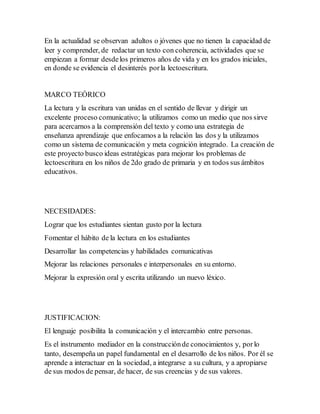 En la actualidad se observan adultos o jóvenes que no tienen la capacidad de
leer y comprender, de redactar un texto con coherencia, actividades que se
empiezan a formar desdelos primeros años de vida y en los grados iniciales,
en donde se evidencia el desinterés porla lectoescritura.
MARCO TEÓRICO
La lectura y la escritura van unidas en el sentido de llevar y dirigir un
excelente proceso comunicativo; la utilizamos como un medio que nos sirve
para acercarnos a la comprensión del texto y como una estrategia de
enseñanza aprendizaje que enfocamos a la relación las dos y la utilizamos
como un sistema de comunicación y meta cognición integrado. La creación de
este proyecto busco ideas estratégicas para mejorar los problemas de
lectoescritura en los niños de 2do grado de primaria y en todos sus ámbitos
educativos.
NECESIDADES:
Lograr que los estudiantes sientan gusto por la lectura
Fomentar el hábito de la lectura en los estudiantes
Desarrollar las competencias y habilidades comunicativas
Mejorar las relaciones personales e interpersonales en su entorno.
Mejorar la expresión oral y escrita utilizando un nuevo léxico.
JUSTIFICACION:
El lenguaje posibilita la comunicación y el intercambio entre personas.
Es el instrumento mediador en la construcciónde conocimientos y, porlo
tanto, desempeña un papel fundamental en el desarrollo de los niños. Por él se
aprende a interactuar en la sociedad, a integrarse a su cultura, y a apropiarse
de sus modos de pensar, de hacer, de sus creencias y de sus valores.
 