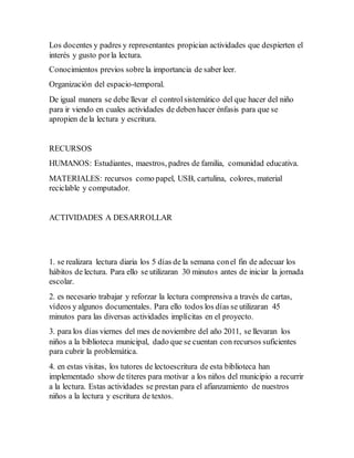 Los docentes y padres y representantes propician actividades que despierten el
interés y gusto porla lectura.
Conocimientos previos sobre la importancia de saber leer.
Organización del espacio-temporal.
De igual manera se debe llevar el controlsistemático del que hacer del niño
para ir viendo en cuales actividades de deben hacer énfasis para que se
apropien de la lectura y escritura.
RECURSOS
HUMANOS: Estudiantes, maestros, padres de familia, comunidad educativa.
MATERIALES: recursos como papel, USB, cartulina, colores, material
reciclable y computador.
ACTIVIDADES A DESARROLLAR
1. se realizara lectura diaria los 5 días de la semana conel fin de adecuar los
hábitos de lectura. Para ello se utilizaran 30 minutos antes de iniciar la jornada
escolar.
2. es necesario trabajar y reforzar la lectura comprensiva a través de cartas,
vídeos y algunos documentales. Para ello todos los días se utilizaran 45
minutos para las diversas actividades implícitas en el proyecto.
3. para los días viernes del mes de noviembre del año 2011, se llevaran los
niños a la biblioteca municipal, dado que se cuentan con recursos suficientes
para cubrir la problemática.
4. en estas visitas, los tutores de lectoescritura de esta biblioteca han
implementado show de títeres para motivar a los niños del municipio a recurrir
a la lectura. Estas actividades se prestan para el afianzamiento de nuestros
niños a la lectura y escritura de textos.
 
