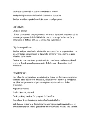 Establecer compromisos conlas actividades a realizar.
Trabajar conjuntamente contoda la comunidad educativa.
Realizar revisiones periódicas de los avances del proyecto.
OBJETIVOS
Objetivo general
Diseñar y desarrollar una propuestade enseñanza de lectura y escritura de tal
manera que a partir de la habilidad docente se construya la elaboración y
comprensión de texto en base al aprendizaje significativo
Objetivos específicos:
Realizar talleres vinculando a la familia para que exista acompañamiento en
las actividades que estimulan el desarrollo corporal y psicomotriz en cada
miembro de la familia.
Evaluar los procesos lectory escritor de los estudiantes en el desarrollo del
proyecto de aula para el aprestamiento de la lectura y la escritura en el
preescolar.
EVALUACIÓN:
La evaluación será continua y participativa, donde los docentes consignaran
cada una de las actividades realizadas, rescatando los aciertos y corrigiendo
las falencias que durante el proceso sepresenten en cada uno de los
estudiantes.
Aspectos a evaluar:
Producciónoral y textual
Participación y motivación porparte de los niños.
Se evaluara la producciónde texto sobre las actividades.
Vale la pena señalar que después de los anteriores aspectos evaluativos, es
importante tener en cuenta que el maestro no solo debe evaluar, sino también
 