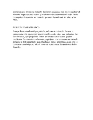 acompaña este proceso e instruirlo de manera adecuada para no obstaculizar el
adelanto de procesos delectura y escritura con acompañamiento del a familia
como primer interventor en cualquier proceso formativo de los niños y las
niñas.
RESULTADOS ESPERADOS
Aunque los resultados del proyecto lo podemos ir evaluando durante el
trascurso de este, podemos ir comprobando conlos niños que incógnitas han
sido resueltas, que propuestas se han hecho efectivas o cuales quedan
pendientes De esta manera el mismo grupo junto con su entorno va tomando
conciencia de lo aprendido, que dificultades hemos encontrado, para esto se
contrasta conel objetivo inicial y conlas expectativas de enseñanza de los
docentes.
 