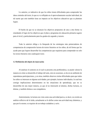 Lo anterior, es indicativo de que los niños tienen dificultades para comprender las
ideas centrales del texto, lo que se ve reflejado en el aprovechamiento escolar individual, de
tal suerte que esto también tiene un impacto en los objetivos educativos que se plantean
lograr.



          El hecho de que no se alcancen los objetivos propuestos de una u otra forma va
retardando el logro de los objetivos que el plan y programas de educación primaria sugiere
para el nivel y particularmente para los grados de segundo y tercero.



          Todo lo anterior obliga a la búsqueda de las estrategias más potenciadoras de
competencias de comprensión lectora de textos literarios en los niños, de tal forma que les
ayude para que logren desarrollar las competencias que requieren para comprender no solo
los textos literarios sino cualesquier texto.



1.3 Definición del objeto de innovación



          Al analizar el contexto en el cual se presenta esta problemática, se puede valorar la
manera en cómo se desarrolla el trabajo del aula, esto en ocasiones, se da en un ambiente de
espontáneas participaciones, y en otras, también observar ciertas dificultades para que todos
los niños se interesen en algunas actividades, por ejemplo, lecturas individuales, lo cual trae
consigo implicaciones determinantes en las situaciones de aprendizaje, que no se
desarrollan de una mejor manera, ya que al no interesarle al alumno, dichas lecturas, se
distrae, y también distrae a sus compañeros.



          Anteriormente, la lectura era vista como una actividad pasiva, es decir, no existía un
análisis reflexivo de lo leído, actualmente se le define como una actividad muy dinámica, y
que por lo mismo, se requiere de un trabajo cuidadoso y serio.
 