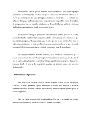 Es interesante señalar, que los maestros no nos detenemos a analizar en el porqué
los alumnos no están leyendo, e incluso por qué no leen de una manera clara, sobre todo en
el por qué no recuperan las ideas principales mínimas de o que leen. Si se realizara una
reflexión al respecto tendríamos elementos para explicamos las posibles causas de esta falta
de comprensión, en este sentido, estaríamos en la posibilidad de elaborar estrategias
facilitadoras y potenciadoras para la comprensión lectora.



       Estas mismas estrategias, promovidas adecuadamente, podrían producir en el niño,
nuevas habilidades para la lectura comprensiva de los textos, en este caso, literarios, lo que
le permitiría comprender lo que quiere decir el autor que lee en sus escritos. Con base en
todo esto, consideramos se tendrían alumnos con mayor preparación en lo que refiere ala
comprensión lectora, elemento que se reflejaría en un mejor nivel de aprendizaje.



       La comprensión lectora de textos literarios, es un campo de conocimientos que se
puede relacionar con el desarrollo de la apreciación estética del alumno, y con la idea de
que el sujeto debe de lograr un desarrollo armónico; equilibrando las esferas del desarrollo
humano, donde el arte y la apreciación estética, se planteen como dos aspectos
fundamentales.



1.4 Delimitación del problema



       Este proyecto de intervención se incluye en la opción de intervención pedagógica.
Con éste, se busca proponer algunas estrategias de trabajo para mejorar el nivel de
comprensión lectora de textos literarios, en los niños y niñas de segundo y tercer grado de
educación primaria.



       Para este efecto, se recurrió ala investigación-acción, que es un método que permite
adentrarse en el problema, y buscar actividades para darle solución.
 