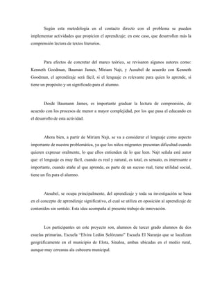 Según esta metodología en el contacto directo con el problema se pueden
implementar actividades que propicien el aprendizaje; en este caso, que desarrollen más la
comprensión lectora de textos literarios.



       Para efectos de concretar del marco teórico, se revisaron algunos autores como:
Kenneth Goodman, Bauman James, Míriam Najt, y Ausubel de acuerdo con Kenneth
Goodman, el aprendizaje será fácil, si el lenguaje es relevante para quien lo aprende, si
tiene un propósito y un significado para el alumno.



       Desde Baumann James, es importante graduar la lectura de comprensión, de
acuerdo con los procesos de menor a mayor complejidad, por los que pasa el educando en
el desarrollo de esta actividad.



       Ahora bien, a partir de Míriam Najt, se va a considerar el lenguaje como aspecto
importante de nuestra problemática, ya que los niños migrantes presentan dificultad cuando
quieren expresar oralmente, lo que ellos entienden de lo que leen. Najt señala esté autor
que: el lenguaje es muy fácil, cuando es real y natural, es total, es sensato, es interesante e
importante, cuando atañe al que aprende, es parte de un suceso real, tiene utilidad social,
tiene un fin para el alumno.



       Ausubel, se ocupa principalmente, del aprendizaje y toda su investigación se basa
en el concepto de aprendizaje significativo, el cual se utiliza en oposición al aprendizaje de
contenidos sin sentido. Esta idea acompaña al presente trabajo de innovación.



       Los participantes en este proyecto son, alumnos de tercer grado alumnos de dos
esuelas primarias, Escuela “Elvira Ledón Solórzano” Escuela El Naranjo que se localizan
geográficamente en el municipio de Elota, Sinaloa, ambas ubicadas en el medio rural,
aunque muy cercanas ala cabecera municipal.
 