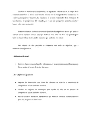 Después de plantear estos argumentos, es importante señalar que en el campo de la
comprensión lectora se puede hacer mucho, aunque esto es más productivo si se realiza en
equipo: juntos padres y maestros. La escuela no es la única responsable de la formación de
los alumnos. El compromiso del educador, es ya un reto compartido entre la escuela y
hogar, entre padre y maestro.



       El beneficio en los alumnos se vería reflejado en la comprensión de los que leen, no
solo en textos literarios sino de todo tipo de texto, todo esto, sin duda les ayudaría para
tener un mejor trabajo en los grados escolares que les faltan por cursar.



       Para efectos de este proyecto se elaboraran una serie de objetivos, que a
continuación se presentan.



1.6 Objetivo General



   •   Conocer el proceso por el que los niños pasan, y las estrategias que utilizan cuando
       llevan a cabo la lectura de textos literarios.



1.6.1 Objetivos Específicos



   •   Explorar las habilidades que tienen los alumnos en relación a actividades de
       comprensión lectora en textos literarios.

   •   Diseñar un conjunto de estrategias para ayudar al niño en su proceso de
       comprensión lectora de textos literarios.

   •   Revisar diversos materiales informativos que permitan construir un marco teórico
       para este proyecto de innovación.
 