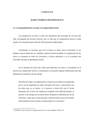 CAPÍTULO II



                             MARCO TEÓRICO-METODOLÓGICO



2.1. Conceptualizaciones en tomo a la comprensión lectora



           Las perspectivas en torno a como nos apropiamos del contenido de un texto han
sido investigadas por diversos teóricos, hoy se sabe que la comprensión lectora se aleja
mucho a la concepción que tenían de ella las posturas tradicionales.



           Actualmente se reconoce que con la lectura se abren nuevos horizontes al ser
humano, nuevas formas de ver, entender y apreciar nuestra realidad. La comprensión de los
textos se encuentra en todos los escenarios y niveles educativos y se le considera una
actividad vital para el aprendizaje escolar.



           En la intención de tener una visión más abarcativa de cómo se conceptual iza el
proceso de comprensión lectora a continuación se presentan algunas definiciones que han
planteado los estudiosos de este campo.



           Para David Cooper, la comprensión es el proceso de elaborar el significado
           por la vía de emprender las ideas relevantes del texto y relacionarlas con
           las ideas que ya se tienen: es el proceso a través del cual el lector
           interactúa con el texto. Sin importar la longitud o brevedad del párrafo, el
           proceso se da siempre de la misma forma. Mediante la identificación de las
           relaciones e ideas que el autor presenta, entiende usted lo que está leyendo,
           relacionando las nuevas ideas ya almacenadas en su memoria. 1



1
    COOPER, J, David. Sobre la comprensión lectora. ed. Visor, Madrid, 1990. p. 25
 
