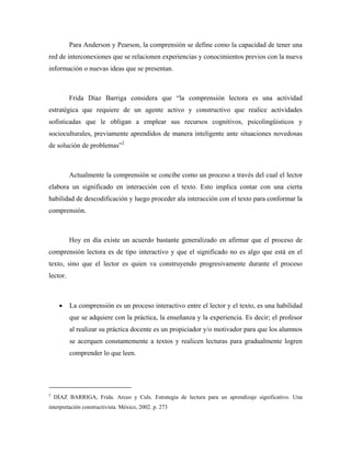 Para Anderson y Pearson, la comprensión se define como la capacidad de tener una
red de interconexiones que se relacionen experiencias y conocimientos previos con la nueva
información o nuevas ideas que se presentan.



          Frida Díaz Barriga considera que “la comprensión lectora es una actividad
estratégica que requiere de un agente activo y constructivo que realice actividades
sofisticadas que le obligan a emplear sus recursos cognitivos, psicolingüisticos y
socioculturales, previamente aprendidos de manera inteligente ante situaciones novedosas
de solución de problemas”2



          Actualmente la comprensión se concibe como un proceso a través del cual el lector
elabora un significado en interacción con el texto. Esto implica contar con una cierta
habilidad de descodificación y luego proceder ala interacción con el texto para conformar la
comprensión.



          Hoy en día existe un acuerdo bastante generalizado en afirmar que el proceso de
comprensión lectora es de tipo interactivo y que el significado no es algo que está en el
texto, sino que el lector es quien va construyendo progresivamente durante el proceso
lector.



      •   La comprensión es un proceso interactivo entre el lector y el texto, es una habilidad
          que se adquiere con la práctica, la enseñanza y la experiencia. Es decir; el profesor
          al realizar su práctica docente es un propiciador y/o motivador para que los alumnos
          se acerquen constantemente a textos y realicen lecturas para gradualmente logren
          comprender lo que leen.




2
    DÍAZ BARRIGA, Frida. Arceo y Culs. Estrategia de lectura para un aprendizaje significativo. Una
interpretación constructivista. México, 2002. p. 273
 