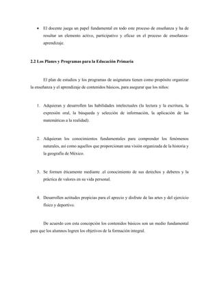 •   El docente juega un papel fundamental en todo este proceso de enseñanza y ha de
       resultar un elemento activo, participativo y eficaz en el proceso de enseñanza-
       aprendizaje.



2.2 Los Planes y Programas para la Educación Primaria



       El plan de estudios y los programas de asignatura tienen como propósito organizar
la enseñanza y el aprendizaje de contenidos básicos, para asegurar que los niños:



   1. Adquieran y desarrollen las habilidades intelectuales (la lectura y la escritura, la
       expresión oral, la búsqueda y selección de información, la aplicación de las
       matemáticas a la realidad).



   2. Adquieran los conocimientos fundamentales para comprender los fenómenos
       naturales, así como aquellos que proporcionan una visión organizada de la historia y
       la geografía de México.



   3. Se formen éticamente mediante .el conocimiento de sus derechos y deberes y la
       práctica de valores en su vida personal.



   4. Desarrollen actitudes propicias para el aprecio y disfrute de las artes y del ejercicio
       físico y deportivo.



       De acuerdo con esta concepción los contenidos básicos son un medio fundamental
para que los alumnos logren los objetivos de la formación integral.
 