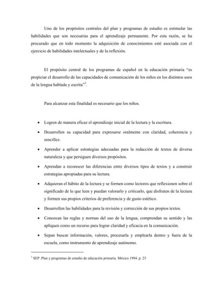 Uno de los propósitos centrales del plan y programas de estudio es estimular las
habilidades que son necesarias para el aprendizaje permanente. Por esta razón, se ha
procurado que en todo momento la adquisición de conocimientos esté asociada con el
ejercicio de habilidades intelectuales y de la reflexión.



           El propósito central de los programas de español en la educación primaria “es
propiciar el desarrollo de las capacidades de comunicación de los niños en los distintos usos
de la lengua hablada y escrita”3.



           Para alcanzar esta finalidad es necesario que los niños.



      •    Logren de manera eficaz el aprendizaje inicial de la lectura y la escritura.

      •    Desarrollen su capacidad para expresarse oralmente con claridad, coherencia y
           sencillez.

      •    Aprender a aplicar estrategias adecuadas para la redacción de textos de diversa
           naturaleza y que persiguen diversos propósitos.

      •    Aprendan a reconocer las diferencias entre diversos tipos de textos y a construir
           estrategias apropiadas para su lectura.

      •    Adquieran el hábito de la lectura y se formen como lectores que reflexionen sobre el
           significado de lo que leen y puedan valorarlo y criticarlo, que disfruten de la lectura
           y formen sus propios criterios de preferencia y de gusto estético.

      •    Desarrollen las habilidades para la revisión y corrección de sus propios textos.

      •    Conozcan las reglas y normas del uso de la lengua, comprendan su sentido y las
           apliquen como un recurso para lograr claridad y eficacia en la comunicación.

      •    Sepan buscar información, valores, procesarla y emplearla dentro y fuera de la
           escuela, como instrumento de aprendizaje autónomo.


3
    SEP .Plan y programas de estudio de educación primaria. México 1994. p. 23
 