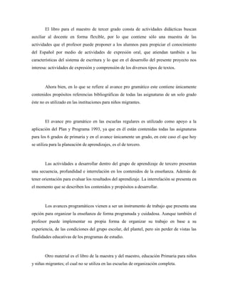 El libro para el maestro de tercer grado consta de actividades didácticas buscan
auxiliar al docente en forma flexible, por lo que contiene sólo una muestra de las
actividades que el profesor puede proponer a los alumnos para propiciar el conocimiento
del Español por medio de actividades de expresión oral, que atiendan también a las
características del sistema de escritura y lo que en el desarrollo del presente proyecto nos
interesa: actividades de expresión y comprensión de los diversos tipos de textos.



       Ahora bien, en lo que se refiere al avance pro gramático este contiene únicamente
contenidos propósitos referencias bibliográficas de todas las asignaturas de un solo grado
éste no es utilizado en las instituciones para niños migrantes.



       El avance pro gramático en las escuelas regulares es utilizado como apoyo a la
aplicación del Plan y Programa 1993, ya que en él están contenidas todas las asignaturas
para los 6 grados de primaria y en el avance únicamente un grado, en este caso el que hoy
se utiliza para la planeación de aprendizajes, es el de tercero.



       Las actividades a desarrollar dentro del grupo de aprendizaje de tercero presentan
una secuencia, profundidad e interrelación en los contenidos de la enseñanza. Además de
tener orientación para evaluar los resultados del aprendizaje. La interrelación se presenta en
el momento que se describen los contenidos y propósitos a desarrollar.



       Los avances programáticos vienen a ser un instrumento de trabajo que presenta una
opción para organizar la enseñanza de forma programada y cuidadosa. Aunque también el
profesor puede implementar su propia forma de organizar su trabajo en base a su
experiencia, de las condiciones del grupo escolar, del plantel, pero sin perder de vistas las
finalidades educativas de los programas de estudio.



       Otro material es el libro de la maestra y del maestro, educación Primaria para niños
y niñas migrantes; el cual no se utiliza en las escuelas de organización completa.
 