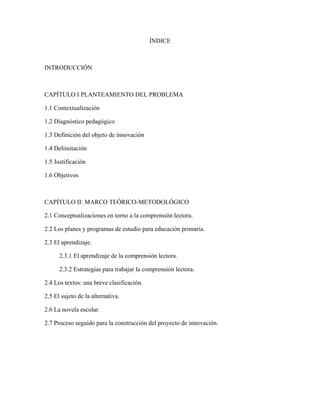 ÍNDICE



INTRODUCCIÓN



CAPÍTULO I PLANTEAMIENTO DEL PROBLEMA

1.1 Contextualización

1.2 Diagnóstico pedagógico

1.3 Definición del objeto de innovación

1.4 Delimitación

1.5 Justificación

1.6 Objetivos



CAPÍTULO II: MARCO TEÓRICO-METODOLÓGICO

2.1 Conceptualizaciones en torno a la comprensión lectora.

2.2 Los planes y programas de estudio para educación primaria.

2.3 El aprendizaje.

      2.3.1 El aprendizaje de la comprensión lectora.

      2.3.2 Estrategias para trabajar la comprensión lectora.

2.4 Los textos: una breve clasificación.

2.5 El sujeto de la alternativa.

2.6 La novela escolar.

2.7 Proceso seguido para la construcción del proyecto de innovación.
 