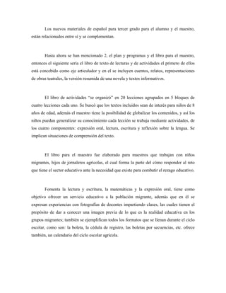 Los nuevos materiales de español para tercer grado para el alumno y el maestro,
están relacionados entre sí y se complementan.



       Hasta ahora se han mencionado 2, el plan y programas y el libro para el maestro,
entonces el siguiente sería el libro de texto de lecturas y de actividades el primero de ellos
está concebido como eje articulador y en el se incluyen cuentos, relatos, representaciones
de obras teatrales, la versión resumida de una novela y textos informativos.



       El libro de actividades “se organizó” en 20 lecciones agrupados en 5 bloques de
cuatro lecciones cada uno. Se buscó que los textos incluidos sean de interés para niños de 8
años de edad, además el maestro tiene la posibilidad de globalizar los contenidos, y así los
niños puedan generalizar su conocimiento cada lección se trabaja mediante actividades, de
los cuatro componentes: expresión oral, lectura, escritura y reflexión sobre la lengua. Se
implican situaciones de comprensión del texto.



       El libro para el maestro fue elaborado para maestros que trabajan con niños
migrantes, hijos de jornaleros agrícolas, el cual forma la parte del cómo responder al reto
que tiene el sector educativo ante la necesidad que existe para combatir el rezago educativo.



       Fomenta la lectura y escritura, la matemáticas y la expresión oral, tiene como
objetivo ofrecer un servicio educativo a la población migrante, además que en él se
expresan experiencias con fotografías de docentes impartiendo clases, las cuales tienen el
propósito de dar a conocer una imagen previa de lo que es la realidad educativa en los
grupos migrantes; también se ejemplifican todos los formatos que se llenan durante el ciclo
escolar, como son: la boleta, la cédula de registro, las boletas por secuencias, etc. ofrece
también, un calendario del ciclo escolar agrícola.
 