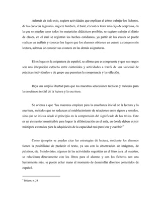 Además de todo esto, sugiere actividades que explican el cómo trabajar los ficheros,
de las escuelas regulares, sugiere también, el baúl, el cual es tener una caja de sorpresas, en
la que se pueden tener todos los materiales didácticos posibles; se sugiere trabajar el diario
de clases, en el cual se registran los hechos cotidianos, ya partir de los cuales se puede
realizar un análisis y conocer los logros que los alumnos obtienen en cuanto a comprensión
lectora, además de conocer sus avances en las demás asignaturas.



           El enfoque en la asignatura de español, se afirma que es congruente y que sus rasgos
son una integración estrecha entre contenidos y actividades a través de una variedad de
prácticas individuales y de grupo que permiten la competencia y la reflexión.



           Deja una amplia libertad para que los maestros seleccionen técnicas y métodos para
la enseñanza inicial de la lectura y la escritura.



           Se orienta a que “los maestros empleen para la enseñanza inicial de la lectura y la
escritura, métodos que no reduzcan al establecimiento de relaciones entre signos y sonidos,
sino que se insista desde el principio en la comprensión del significado de los textos. Este
es un elemento insustituible para lograr la alfabetización en el aula, en donde deben existir
múltiples estímulos para la adquisición de la capacidad real para leer y escribir”4



           Como ejemplos se pueden citar las estrategias de lectura, mediante los alumnos
tienen la posibilidad de predecir el texto, ya sea con la observación de imágenes, de
palabras, etc. Siendo éstas, algunas de las actividades sugeridas en el libro para .el maestro,
se relacionan directamente con los libros para el alumno y con los ficheros son una
herramienta más, se puede echar mano al momento de desarrollar diversos contenidos de
español.


4
    Ibidem. p. 24
 
