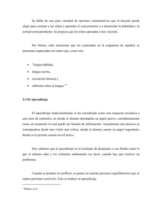 Se habla de una gran variedad de opciones comunicativas que el docente puede
elegir para orientar a los niños a aprender el conocimiento o a desarrollar la habilidad o la
actitud correspondiente. Se propicia que los niños aprendan a leer, leyendo.



           Por último, cabe mencionar que los contenidos en la asignatura de español, se
presentan organizados en cuatro ejes, como son:



      •    “lengua hablada,

      •    lengua escrita,

      •    recreación literaria y

      •    reflexión sobre la lengua.”5



2.3 El Aprendizaje



           El aprendizaje tradicionalmente se ha considerado como una respuesta mecánica a
una serie de estímulos, en donde el alumno desempeña un papel pasivo, considerándosele
como un recipiente el cual puede ser llenado de información. Actualmente este proceso se
conceptualiza desde una visión más crítica, donde el alumno asume un papel importante,
donde se le permite asumir un rol activo.



           Hoy sabemos que el aprendizaje es el resultado de desajustes o con fluidos entre lo
que el alumno sabe y los estímulos ambientales (es decir, cuando hay que resolver un
problema).



           Cuando se produce el conflicto, se ponen en marcha procesos (equilibración) que se
espera permitan resolverlo. Esto se traduce en aprendizaje.

5
    Ibidem. p.25
 