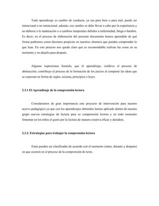 Todo aprendizaje es cambio de conducta, ya sea para bien o para mal, puede ser
intencional o no intencional, además, ese cambio se debe llevar a cabo por la experiencia y
no deberse a la maduración o a cambios temporales debidos a enfermedad, fatiga o hambre.
Es decir; en el proceso de elaboración del presente documento hemos aprendido de qué
forma podremos como docentes propiciar en nuestros alumnos que puedan comprender lo
que lean. En este proceso nos queda claro que es recomendable realizar las cosas en su
momento y no dejarlo para después.



       Algunas expresiones formula, que el aprendizaje, conlleva el proceso de
abstracción; contribuye el proceso de la formación de los juicios al comparar las ideas que
se expresan en forma de reglas, axioma, principios o leyes.



2.3.1 El Aprendizaje de la comprensión lectora



       Consideramos de gran importancia este proyecto de intervención para nuestro
acervo pedagógico ya que con los aprendizajes obtenidos hemos aplicado dentro de nuestro
grupo nuevas estrategias de lectura para su comprensión lectora y en todo momento
fomentar en los niños el gusto por la lectura de manera creativa eficaz y duradera.



2.3.2. Estrategias para trabajar la comprensión lectora



       Estas pueden ser clasificadas de acuerdo con el momento (antes, durante y después)
en que ocurren en el proceso de la comprensión de texto.
 