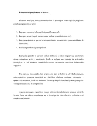 Establecer el propósito de la lectura.



       Podemos decir que, en el contexto escolar, se privilegian cuatro tipos de propósitos
para la comprensión de texto:



   1. Leer para encontrar información (específica general).

   2. Leer para actuar (seguir instrucciones, realizar procedimientos, etc.).

   3. Leer para demostrar que se ha comprendiendo un contenido (para actividades de
       evaluación).

   4. Leer comprendiendo para aprender.



       Leer para aprender o leer con sentido reflexivo y crítico requiere de una lectura
atenta, minuciosa, activa y consciente, donde se aplican una variedad de actividades
estratégicas, lo cual no ocurre cuando la lectura va encaminada a encontrar información
específica.



       Una vez que ha quedado claro el propósito para el lector, la actividad estratégica
autorreguladora posterior consistirá en planificar distintas acciones, estrategias y
operaciones a realizar, desde ese momento, durante y después de todo el proceso para poder
conseguir la actividad de comprensión.



       Algunas estrategias específicas pueden utilizarse inmediatamente antes de iniciar la
lectura. Entre las más recomendables por la investigación psicoeducativa realizada en el
campo se encuentran:
 