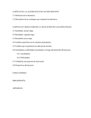 CAPÍTULO III: LA ALTERNATIVA DE ACCIÓN DOCENTE

3.1 Definición de la alternativa.

3.2 Descripción de las estrategias que componen la alternativa.



CAPÍTULO IV: RESULTADO DE LA APLICACIÓN DE LAS ESTRATEGIAS

4.1 Resultados: primer etapa.

4.2 Resultados: segunda etapa.

4.3 Resultados tercer etapa.

4.4 Cambios específicos en los alumnos participantes.

4.5 Cambios que se generaron en cada una de nosotras.

4.6 Facilitadores y dificultades encontrados a lo largo del desarrollo del proyecto.

      4.6.1 Facilitadores

      4.6.2 Dificultades.

4.7 Utilidad de este proyecto de innovación.

4.8 Perspectivas del proyecto.



CONCLUSIONES.



BIBLIOGRAFÍA



APÉNDICES
 