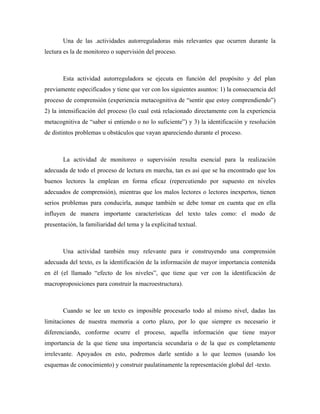 Una de las .actividades autorreguladoras más relevantes que ocurren durante la
lectura es la de monitoreo o supervisión del proceso.



       Esta actividad autorreguladora se ejecuta en función del propósito y del plan
previamente especificados y tiene que ver con los siguientes asuntos: 1) la consecuencia del
proceso de comprensión (experiencia metacognitiva de “sentir que estoy comprendiendo”)
2) la intensificación del proceso (lo cual está relacionado directamente con la experiencia
metacognitiva de “saber si entiendo o no lo suficiente”) y 3) la identificación y resolución
de distintos problemas u obstáculos que vayan apareciendo durante el proceso.



       La actividad de monitoreo o supervisión resulta esencial para la realización
adecuada de todo el proceso de lectura en marcha, tan es así que se ha encontrado que los
buenos lectores la emplean en forma eficaz (repercutiendo por supuesto en niveles
adecuados de comprensión), mientras que los malos lectores o lectores inexpertos, tienen
serios problemas para conducirla, aunque también se debe tomar en cuenta que en ella
influyen de manera importante características del texto tales como: el modo de
presentación, la familiaridad del tema y la explicitud textual.



       Una actividad también muy relevante para ir construyendo una comprensión
adecuada del texto, es la identificación de la información de mayor importancia contenida
en él (el llamado “efecto de los niveles”, que tiene que ver con la identificación de
macroproposiciones para construir la macroestructura).



       Cuando se lee un texto es imposible procesarlo todo al mismo nivel, dadas las
limitaciones de nuestra memoria a corto plazo, por lo que siempre es necesario ir
diferenciando, conforme ocurre el proceso, aquella información que tiene mayor
importancia de la que tiene una importancia secundaria o de la que es completamente
irrelevante. Apoyados en esto, podremos darle sentido a lo que leemos (usando los
esquemas de conocimiento) y construir paulatinamente la representación global del -texto.
 