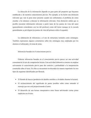 La detección de la información depende en gran parte del propósito que hayamos
establecido y de nuestros conocimientos previos. Por ejemplo, se ha hecho una distinción
relevante que vale la pena tener presente cuando nos enfrentamos al problema de cómo
enseñar a los alumnos a detectar la información relevante. Esta distinción señala que es
posible encontrar información relevante a partir tanto de los puntos de vista del autor
(generalmente coincidentes con los del profesor) como del lector (aunque en la escuela
generalmente se privilegien los puntos de vista del primero sobre el segundo).



       La elaboración de inferencias y el uso de estructuras textuales como estrategias.
También expresamos algunos comentarios sobre dos estrategias muy empleadas por los
alumnos el subrayado y la toma de notas.



       Inferencias basadas en el conocimiento previo.



       Elaborar inferencias basadas en el conocimiento previo parece ser una actividad
consustancial al acto de comprensión lectora. Esta actividad elaborativa consiste en emplear
activamente el conocimiento previo para dar contexto y profundidad a la interpretación
construida sobre el texto. En ellas se encuentran involucrados de manera importante los tres
tipos de esquemas identificados por Resnick.



   •   El llenado de huecos (productos de detalles omitidos u olvidados durante la lectura).

   •   El esclarecimiento del significado de partes posibles sobre cómo entender el
       mensaje que nos está proporcionando el autor.

   •   El desarrollo de una lectura interpretativa entre líneas advirtiendo ciertas pistas
       implícitas en el texto.
 
