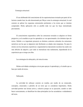 Estrategia estructural.



       El uso deliberado del conocimiento de las superestructuras textuales por parte de los
lectores cuando leen, ha sido denominado por Meyer como la estrategia estructural, la cual
consiste en aplicar los esquemas estructurales pertinentes a los textos que se intentan
comprender. Dicha aplicación sólo es posible toda vez que los haya internalizado
previamente.



       El conocimiento esquemático sobre las estructuras textuales se adquiere en forma
progresiva, en la medida en que los aprendices se van aproximando a los distintos tipos de
textos. Debido a su importante presencia en distintos contextos culturales las estructuras
narrativas son las que se adquieren más fácilmente ya edades más tempranas. No pasa lo
mismo con las estructuras expositivas o argumentativas típicamente escolares las cuales son
más difíciles de adquirir y por ende se internalizan más tardíamente, dependiendo de la
experiencia que se tenga con ellas.



       Las estrategias de subrayado y de toma de notas.



       Dichas actividades estratégicas sirven para apoyar el aprendizaje y el estudio que se
hace por medio de textos.



       Subrayado.



       La actividad de subrayar consiste en resaltar, por medio de un remarcado,
conceptos, enunciados o párrafos de un texto que se consideran importantes. Dicha
actividad permite una lectura activa y selectiva porque en su ejecución, cuando se sabe
hacer correctamente, se identifican las ideas principales (no las secundarias o redundantes)
del texto.
 