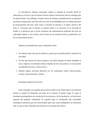 La actividad de subrayar enunciados mejora la cantidad de recuerdo literal (lo
subrayado en el texto) y que los buenos lectores tienen a beneficiarse más de estrategia que
los malos lectores. Sin embargo, el hecho mismo de subrayar automáticamente no garantiza
una buena comprensión, más bien abre una serie de posibilidades para un trabajo posterior
de procesamiento del texto, tales como: a) facilitar la relectura y el repaso selectivo del
texto, b ) favorecer que el alumno se muestre alerta y se concentre en la actividad de
estudio y c) promover que el lector construya una representación coherente del texto (la
cual puede erigirse, si así se desea, como la base de un resumen escrito) y pueda hacer uso
de su conocimiento previo.



       Algunas recomendaciones para el subrayado serían:



   1. No subrayar todo, hay que ser selectivos, puesto que se puede perder el sentido de la
       actividad;

   2. No hay que hacerlo de forma mecánica, sino hasta después de haber entendido el
       texto ( algunos recomiendan subrayar después de leer una primera vez una porción
       considerable del texto o todo el texto ),

   3. Realizar alguna actividad adicional con los subrayados (releer selectivamente,
       resumir, autocuestionarse, etcétera.



       Estrategias después de la lectura



       Estas estrategias son aquellas que ocurren cuando ya ha tenido lugar la actividad de
lectura (o cuando ha finalizado una parte de la misma). El primer lugar lo ocupa la
estrategia autorreguladora de evaluación de los procesos y de los productos, en función por
supuesto del propósito establecido. El segundo lugar le corresponde alas actividades
estratégicas específicas que son concretizadas (pero que vienen trabajándose de antemano)
toda vez que se haya realizado todo el proceso (o una parte del mismo).
 