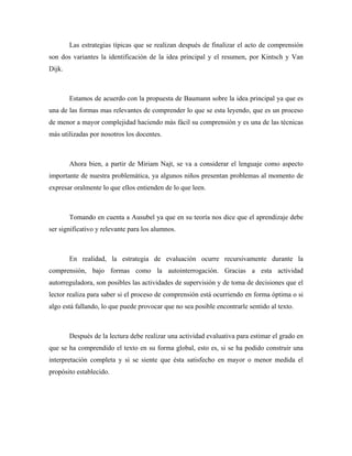 Las estrategias típicas que se realizan después de finalizar el acto de comprensión
son dos variantes la identificación de la idea principal y el resumen, por Kintsch y Van
Dijk.



        Estamos de acuerdo con la propuesta de Baumann sobre la idea principal ya que es
una de las formas mas relevantes de comprender lo que se esta leyendo, que es un proceso
de menor a mayor complejidad haciendo más fácil su comprensión y es una de las técnicas
más utilizadas por nosotros los docentes.



        Ahora bien, a partir de Miriam Najt, se va a considerar el lenguaje como aspecto
importante de nuestra problemática, ya algunos niños presentan problemas al momento de
expresar oralmente lo que ellos entienden de lo que leen.



        Tomando en cuenta a Ausubel ya que en su teoría nos dice que el aprendizaje debe
ser significativo y relevante para los alumnos.



        En realidad, la estrategia de evaluación ocurre recursivamente durante la
comprensión, bajo formas como la autointerrogación. Gracias a esta actividad
autorreguladora, son posibles las actividades de supervisión y de toma de decisiones que el
lector realiza para saber si el proceso de comprensión está ocurriendo en forma óptima o si
algo está fallando, lo que puede provocar que no sea posible encontrarle sentido al texto.



        Después de la lectura debe realizar una actividad evaluativa para estimar el grado en
que se ha comprendido el texto en su forma global, esto es, si se ha podido construir una
interpretación completa y si se siente que ésta satisfecho en mayor o menor medida el
propósito establecido.
 