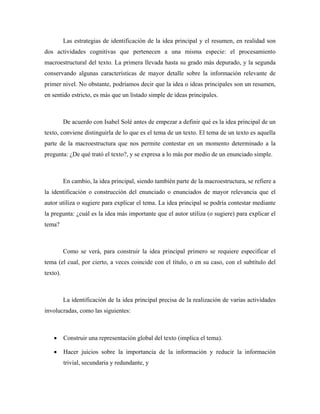 Las estrategias de identificación de la idea principal y el resumen, en realidad son
dos actividades cognitivas que pertenecen a una misma especie: el procesamiento
macroestructural del texto. La primera llevada hasta su grado más depurado, y la segunda
conservando algunas características de mayor detalle sobre la información relevante de
primer nivel. No obstante, podríamos decir que la idea o ideas principales son un resumen,
en sentido estricto, es más que un listado simple de ideas principales.



          De acuerdo con Isabel Solé antes de empezar a definir qué es la idea principal de un
texto, conviene distinguirla de lo que es el tema de un texto. El tema de un texto es aquella
parte de la macroestructura que nos permite contestar en un momento determinado a la
pregunta: ¿De qué trató el texto?, y se expresa a lo más por medio de un enunciado simple.



          En cambio, la idea principal, siendo también parte de la macroestructura, se refiere a
la identificación o construcción del enunciado o enunciados de mayor relevancia que el
autor utiliza o sugiere para explicar el tema. La idea principal se podría contestar mediante
la pregunta: ¿cuál es la idea más importante que el autor utiliza (o sugiere) para explicar el
tema?



          Como se verá, para construir la idea principal primero se requiere especificar el
tema (el cual, por cierto, a veces coincide con el título, o en su caso, con el subtítulo del
texto).



          La identificación de la idea principal precisa de la realización de varias actividades
involucradas, como las siguientes:



    •     Construir una representación global del texto (implica el tema).

    •     Hacer juicios sobre la importancia de la información y reducir la información
          trivial, secundaria y redundante, y
 