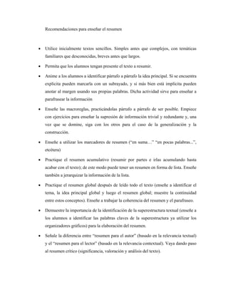 Recomendaciones para enseñar el resumen



•   Utilice inicialmente textos sencillos. Simples antes que complejos, con temáticas
    familiares que desconocidas, breves antes que largos.

•   Permita que los alumnos tengan presente el texto a resumir.

•   Anime a los alumnos a identificar párrafo a párrafo la idea principal. Sí se encuentra
    explicita pueden marcarla con un subrayado, y si más bien está implícita pueden
    anotar al margen usando sus propias palabras. Dicha actividad sirve para enseñar a
    parafrasear la información

•   Enseñe las macroreglas, practicándolas párrafo a párrafo de ser posible. Empiece
    con ejercicios para enseñar la supresión de información trivial y redundante y, una
    vez que se domine, siga con los otros para el caso de la generalización y la
    construcción.

•   Enseñe a utilizar los marcadores de resumen (“en suma…” “en pocas palabras...”,
    etcétera)

•   Practique el resumen acumulativo (resumir por partes e irlas acumulando hasta
    acabar con el texto); de este modo puede tener un resumen en forma de lista. Enseñe
    también a jerarquizar la información de la lista.

•   Practique el resumen global después de leído todo el texto (enseñe a identificar el
    tema, la idea principal global y luego el resumen global; muestre la continuidad
    entre estos conceptos). Enseñe a trabajar la coherencia del resumen y el parafraseo.

•   Demuestre la importancia de la identificación de la superestructura textual (enseñe a
    los alumnos a identificar las palabras claves de la superestructura ya utilizar los
    organizadores gráficos) para la elaboración del resumen.

•   Señale la diferencia entre “resumen para el autor” (basado en la relevancia textual)
    y el “resumen para el lector” (basado en la relevancia contextual). Vaya dando paso
    al resumen crítico (significancia, valoración y análisis del texto).
 