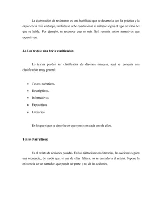 La elaboración de resúmenes es una habilidad que se desarrolla con la práctica y la
experiencia. Sin embargo, también se debe condicionar lo anterior según el tipo de texto del
que se hable. Por ejemplo, se reconoce que es más fácil resumir textos narrativos que
expositivos.



2.4 Los textos: una breve clasificación



       Lo textos pueden ser clasificados de diversas maneras, aquí se presenta una
clasificación muy general:



   •   Textos narrativos,

   •   Descriptivos,

   •   Informativos

   •   Expositivos

   •   Literarios



       En lo que sigue se describe en que consisten cada uno de ellos.



Textos Narrativos:



       Es el relato de acciones pasadas. En las narraciones no literarias, las acciones siguen
una secuencia, de modo que, si una de ellas faltara, no se entendería el relato. Supone la
existencia de un narrador, que puede ser parte o no de las acciones.
 