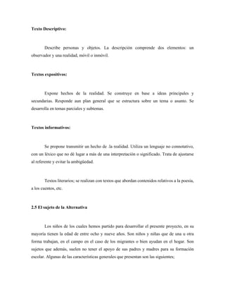 Texto Descriptivo:



        Describe personas y objetos. La descripción comprende dos elementos: un
observador y una realidad, móvil o inmóvil.



Textos expositivos:



        Expone hechos de la realidad. Se construye en base a ideas principales y
secundarias. Responde aun plan general que se estructura sobre un tema o asunto. Se
desarrolla en temas parciales y subtemas.



Textos informativos:



        Se propone transmitir un hecho de .la realidad. Utiliza un lenguaje no connotativo,
con un léxico que no dé lugar a más de una interpretación o significado. Trata de ajustarse
al referente y evitar la ambigüedad.



        Textos literarios; se realizan con textos que abordan contenidos relativos a la poesía,
a los cuentos, etc.



2.5 El sujeto de la Alternativa



        Los niños de los cuales hemos partido para desarrollar el presente proyecto, en su
mayoría tienen la edad de entre ocho y nueve años. Son niños y niñas que de una u otra
forma trabajan, en el campo en el caso de los migrantes o bien ayudan en el hogar. Son
sujetos que además, suelen no tener el apoyo de sus padres y madres para su formación
escolar. Algunas de las características generales que presentan son las siguientes;
 