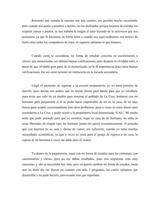Recuerdo que cuando la maestra nos leía cuentos, me gustaba mucho escucharla,
pero cuando nos ponía a nosotros a leerlos, no los disfrutaba, porque leíamos de corrido, sin
respetar comas o puntos, se nos trababa la lengua al estar leyendo de lo nerviosos que nos
poníamos, ya que lo hacíamos en forma lenta o cuando nos equivocábamos, era motivo de
burla entre todos los compañeros de clase, ni siquiera sabíamos lo que leíamos.



       Cuando cursé la secundaria, mi forma de estudiar consistía en cuestionarios y
claves, que memorizaba, así obtenía buenas calificaciones, pero después lo olvidaba todo, a
pesar de que olvidaba gran parte de lo memorizado, no le di importancia, pues tenía buenas
calificaciones, fue así como terminé mi instrucción en la escuela secundaria.



       Llegó el momento de ingresar a la escuela preparatoria, yo no tenía permiso de
hacerlo, pues decían mis padres que no tenían dinero para darme para que yo estudiara,
pues tenía que salir de mi pueblo para venirme al poblado de La Cruz, hablaron con mi
hermano para preguntarle si él se podía hacer responsable de mí en su casa, de no muy
buena gana aceptó, ocasionandome esto otros problemas, pues a veces no tenía dinero para
trasladarme a La Cruz, y poder asistir a la preparatoria local denominada “UAS;” Mi madre
tenía que pedir prestado para que yo asistiera; seguí en casa de mi hermano, no salía, ni
tenía libertades de ningún tipo, mi hermano jamás me apoyó económicamente, él pensaba
que con tenerme en su casa y darme de comer, era suficiente, cuando yo tenía muchas
necesidades económicas, ya que a veces no tenía para el pasaje de regreso a mi casa, la
esposa de mi hermano a veces me daba, pero él, nunca.



       Ya dentro de la preparatoria, seguí con mi forma de estudiar para los exámenes, con
cuestionarios y claves, pero no me daban resultados, pues mis respuestas eran muy
concretas, y .ahí se necesitaba leer más, pero no quería cambiar mi forma de estudiar, hasta
que un buen día me dieron un examen con sólo 5 preguntas, las cuales teníamos que
desarrollar y no pude hacerlo, provocando esto que reprobara.
 