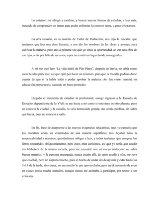Lo anterior, me obligó a cambiar, y buscar nuevas formas de estudiar, a leer más,
tratando de comprender los temas para poder enfrentar los nuevos retos, y pasar el examen.



        En otra ocasión, en la materia de Taller de Redacción, nos dijo la maestra, que
teníamos que leer una obra literaria, y nos dio los nombres de las obras y autores, para
calificar la materia, pero era la primera vez que yo tenía la oportunidad de leer una obra de
ese tipo, sería por falta de recursos, o por no existir un lugar donde conseguirlas.



        A mí me tocó leer “La vida inútil de Pito Pérez”, después de leerla, no sabía como
sacar la idea principal, así que opté por hacer un resumen, para que la maestra pudiera darse
cuenta de que sí la había leído y poder aprobar la materia. Así fue como terminé mi
educación preparatoria, sacando un buen promedio.



        Llegado el momento de estudiar la profesional, escogí ingresar a la Escuela de
Derecho, dependiente de la VAS; se me hacía a mí como si estuviera en otro planeta, pues
no conocía la ciudad, y la escuela, la veía demasiado grande, me sentía perdida, sin saber
qué hacer, pues no conocía a nadie.



        En fin, traté de adaptarme a las nuevas exigencias educativas, pues yo pensaba que
los maestros veían los contenidos de una manera superficial, nos dejaban toda la
responsabilidad a nosotros, queriéndonos obligar a leer, y todos teníamos que comprar los
libros requeridos obligatoriamente, pero éstos eran carísimos, así que yo tenía que acudir
ala biblioteca de la misma escuela, pero me encontré con un nuevo obstáculo: no sabía
buscar material, y la persona encargada, nunca estaba allí, de tanto acudir a ella, me tuve
que enseñar, pero no captaba mucho, pues el hecho de andar sin desayunar y estar hasta las
3 ó 4 de la tarde, sin comer, no era mucho lo que aprovechaba, pero en el momento de estar
en clases ponía mucha atención, aunque nunca me animaba a participar, por temor a ser
criticada.
 