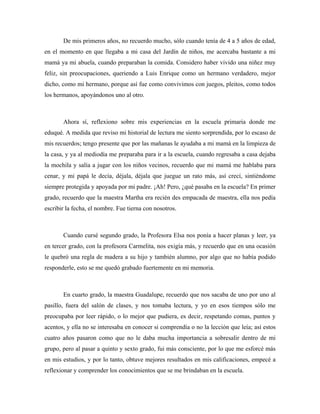 De mis primeros años, no recuerdo mucho, sólo cuando tenía de 4 a 5 años de edad,
en el momento en que llegaba a mi casa del Jardín de niños, me acercaba bastante a mi
mamá ya mi abuela, cuando preparaban la comida. Considero haber vivido una niñez muy
feliz, sin preocupaciones, queriendo a Luis Enrique como un hermano verdadero, mejor
dicho, como mi hermano, porque así fue como convivimos con juegos, pleitos, como todos
los hermanos, apoyándonos uno al otro.



       Ahora sí, reflexiono sobre mis experiencias en la escuela primaria donde me
eduqué. A medida que reviso mi historial de lectura me siento sorprendida, por lo escaso de
mis recuerdos; tengo presente que por las mañanas le ayudaba a mi mamá en la limpieza de
la casa, y ya al mediodía me preparaba para ir a la escuela, cuando regresaba a casa dejaba
la mochila y salía a jugar con los niños vecinos, recuerdo que mi mamá me hablaba para
cenar, y mi papá le decía, déjala, déjala que juegue un rato más, así crecí, sintiéndome
siempre protegida y apoyada por mi padre. ¡Ah! Pero, ¿qué pasaba en la escuela? En primer
grado, recuerdo que la maestra Martha era recién des empacada de maestra, ella nos pedía
escribir la fecha, el nombre. Fue tierna con nosotros.



       Cuando cursé segundo grado, la Profesora Elsa nos ponía a hacer planas y leer, ya
en tercer grado, con la profesora Carmelita, nos exigía más, y recuerdo que en una ocasión
le quebró una regla de madera a su hijo y también alumno, por algo que no había podido
responderle, esto se me quedó grabado fuertemente en mi memoria.



       En cuarto grado, la maestra Guadalupe, recuerdo que nos sacaba de uno por uno al
pasillo, fuera del salón de clases, y nos tomaba lectura, y yo en esos tiempos sólo me
preocupaba por leer rápido, o lo mejor que pudiera, es decir, respetando comas, puntos y
acentos, y ella no se interesaba en conocer si comprendía o no la lección que leía; así estos
cuatro años pasaron como que no le daba mucha importancia a sobresalir dentro de mi
grupo, pero al pasar a quinto y sexto grado, fui más consciente, por lo que me esforcé más
en mis estudios, y por lo tanto, obtuve mejores resultados en mis calificaciones, empecé a
reflexionar y comprender los conocimientos que se me brindaban en la escuela.
 