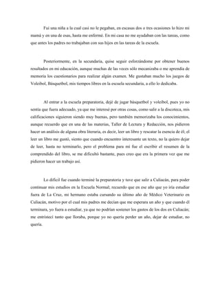 Fui una niña a la cual casi no le pegaban, en escasas dos o tres ocasiones lo hizo mi
mamá y en una de esas, hasta me enfermé. En mi casa no me ayudaban con las tareas, como
que antes los padres no trabajaban con sus hijos en las tareas de la escuela.



          Posteriormente, en la secundaria, quise seguir esforzándome por obtener buenos
resultados en mi educación, aunque muchas de las veces sólo mecanizaba o me aprendía de
memoria los cuestionarios para realizar algún examen. Me gustaban mucho los juegos de
Voleibol, Básquetbol, mis tiempos libres en la escuela secundaria, a ello lo dedicaba.



          Al entrar a la escuela preparatoria, dejé de jugar básquetbol y voleibol, pues yo no
sentía que fuera adecuado, ya que me interesé por otras cosas, como salir a la discoteca, mis
calificaciones siguieron siendo muy buenas, pero también memorizaba los conocimientos,
aunque recuerdo que en una de las materias, Taller de Lectura y Redacción, nos pidieron
hacer un análisis de alguna obra literaria, es decir, leer un libro y rescatar la esencia de él; el
leer un libro me gustó, siento que cuando encuentro interesante un texto, no la quiero dejar
de leer, hasta no terminarlo, pero el problema para mí fue el escribir el resumen de la
comprendido del libro, se me dificultó bastante, pues creo que era la primera vez que me
pidieron hacer un trabajo así.



          Lo difícil fue cuando terminé la preparatoria y tuve que salir a Culiacán, para poder
continuar mis estudios en la Escuela Normal; recuerdo que en ese año que yo iría estudiar
fuera de La Cruz, mi hermano estaba cursando su último año de Médico Veterinario en
Culiacán, motivo por el cual mis padres me decían que me esperara un año y que cuando él
terminara, yo fuera a estudiar, ya que no podrían sostener los gastos de los dos en Culiacán;
me entristecí tanto que lloraba, porque yo no quería perder un año, dejar de estudiar, no
quería.
 