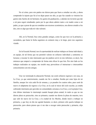 No sé cómo, pero mis padres me dieron para que fuera a estudiar ese año, y ahora
comprendo la injusta que fui al no dejar pasar ese año, ya que fue cuando se vinieron los
gastos más fuertes de mi hermano; los gastos de graduación, y además me tuvieron que dar
a mí para seguir estudiando; parte por la que ahora admiro tanto a mi madre como a mi
padre, ya que a pesar de que no contaban con recursos económicos, nos dieron estudio a los
dos, esto es algo que toda mi vida valoraré.



          Ahí, en la Normal, hice otras grandes amigas, como las que tuve en la primaria y
secundaria, que hasta la fecha seguimos en contacto muy a la largo, pero nos seguimos
viendo.



          En la Escuela Normal, tuve la oportunidad de realizar trabajos en forma individual y
en equipo, de tal forma que me permitió valorar mi esfuerzo individual y centrarme en
lecturas y rescatar lo más interesante que me pudiera servir en mis informes; es decir, fue
entonces que empecé a comprender de forma más eficaz lo que leía. Por otro lado en los
trabajos realizados en equipo, me resultó muy provechoso el interactuar o intercambiar
conocimientos con mis amigas.



          Una vez terminada la educación Normal, me costó esfuerzo regresar a mi casa, en
La Cruz, ya que anteriormente, cuando me fui a estudiar, lloraba por estar lejos de mi
familia, aunque los veía cada fin de semana, y ya pasados los cuatros años, pues sentí de
nuevo el adaptarme de regreso a La Cruz, en la cual al inicio del ciclo escolar, ya estaba
cubriendo interinatos por gravidez en comunidades cercanas a La Cruz, y en la propia Cruz,
éste último interinato lo interrumpí cuando busqué plaza estatal, lo malo es que no me
dieron plaza en preescolar, sino en primaria; cuando me dieron la plaza de maestra, tuve
que salir de nuevo de La Cruz, a la ciudad de los Mochis, donde inicié a trabajar en
primaria, y que hoy en día me agrada bastante; es decir, primero sólo quería trabajar en
preescolar, pero ahora pienso que si me dan a escoger entre preescolar y primaria, elijo
primaria.
 